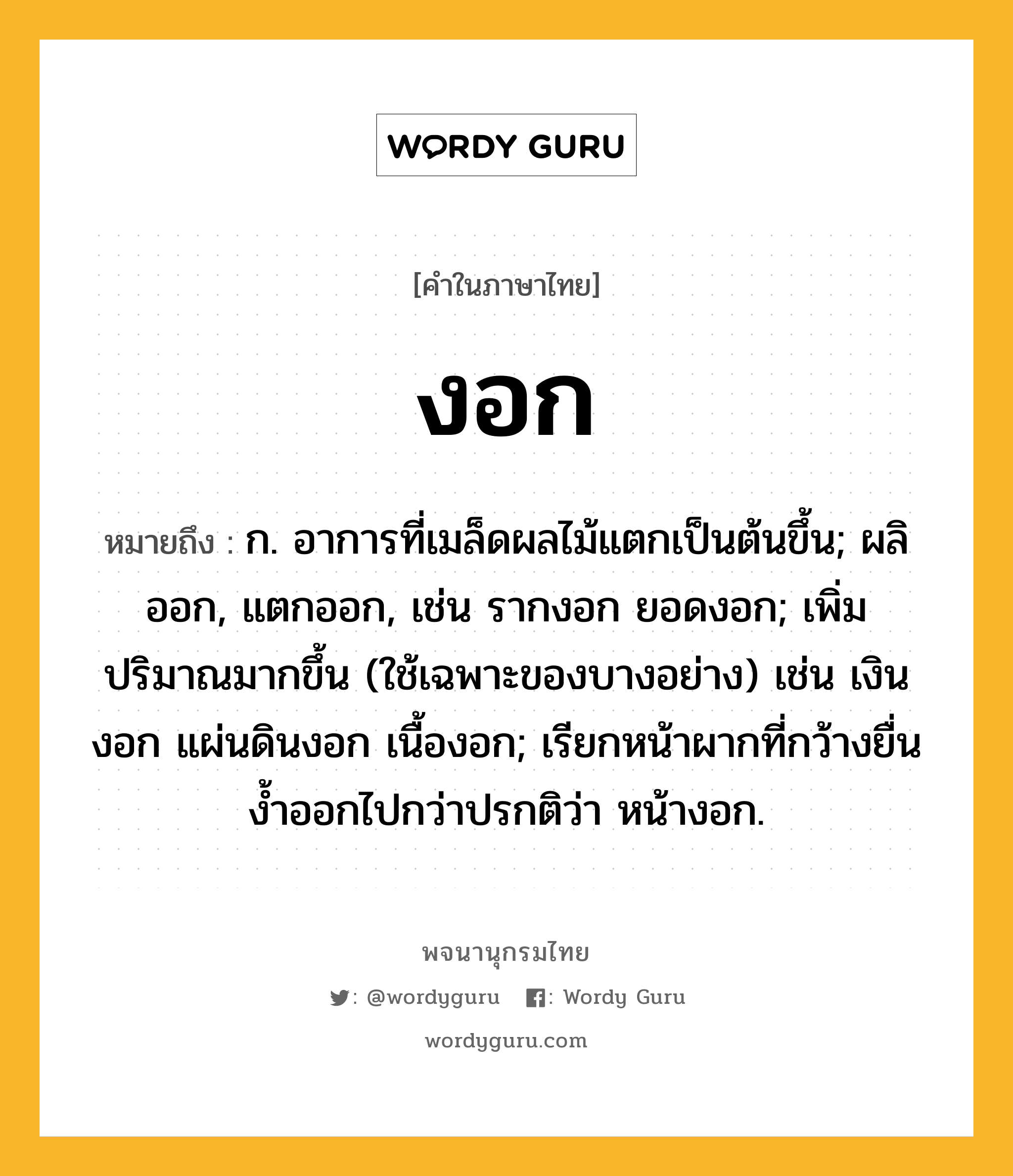 งอก ความหมาย หมายถึงอะไร?, คำในภาษาไทย งอก หมายถึง ก. อาการที่เมล็ดผลไม้แตกเป็นต้นขึ้น; ผลิออก, แตกออก, เช่น รากงอก ยอดงอก; เพิ่มปริมาณมากขึ้น (ใช้เฉพาะของบางอย่าง) เช่น เงินงอก แผ่นดินงอก เนื้องอก; เรียกหน้าผากที่กว้างยื่นงํ้าออกไปกว่าปรกติว่า หน้างอก.