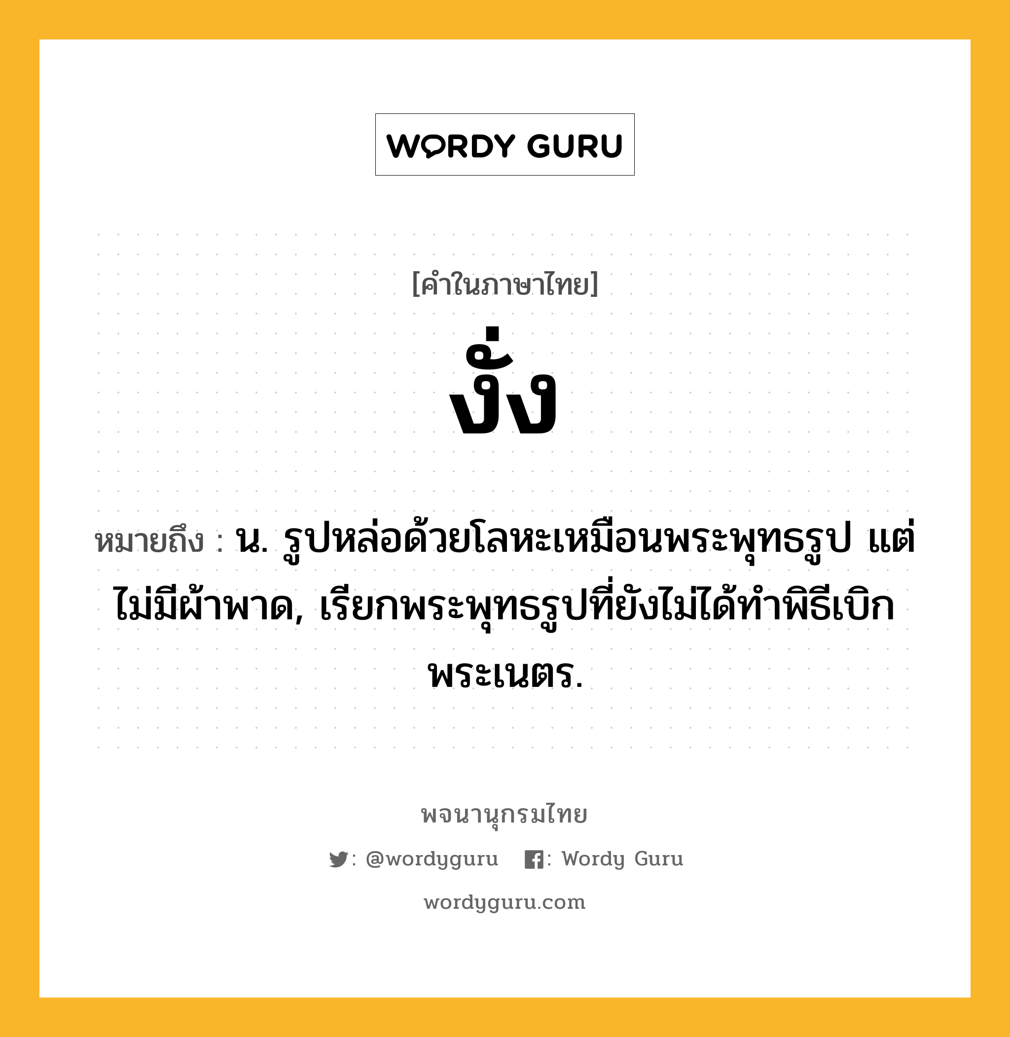 งั่ง ความหมาย หมายถึงอะไร?, คำในภาษาไทย งั่ง หมายถึง น. รูปหล่อด้วยโลหะเหมือนพระพุทธรูป แต่ไม่มีผ้าพาด, เรียกพระพุทธรูปที่ยังไม่ได้ทําพิธีเบิกพระเนตร.