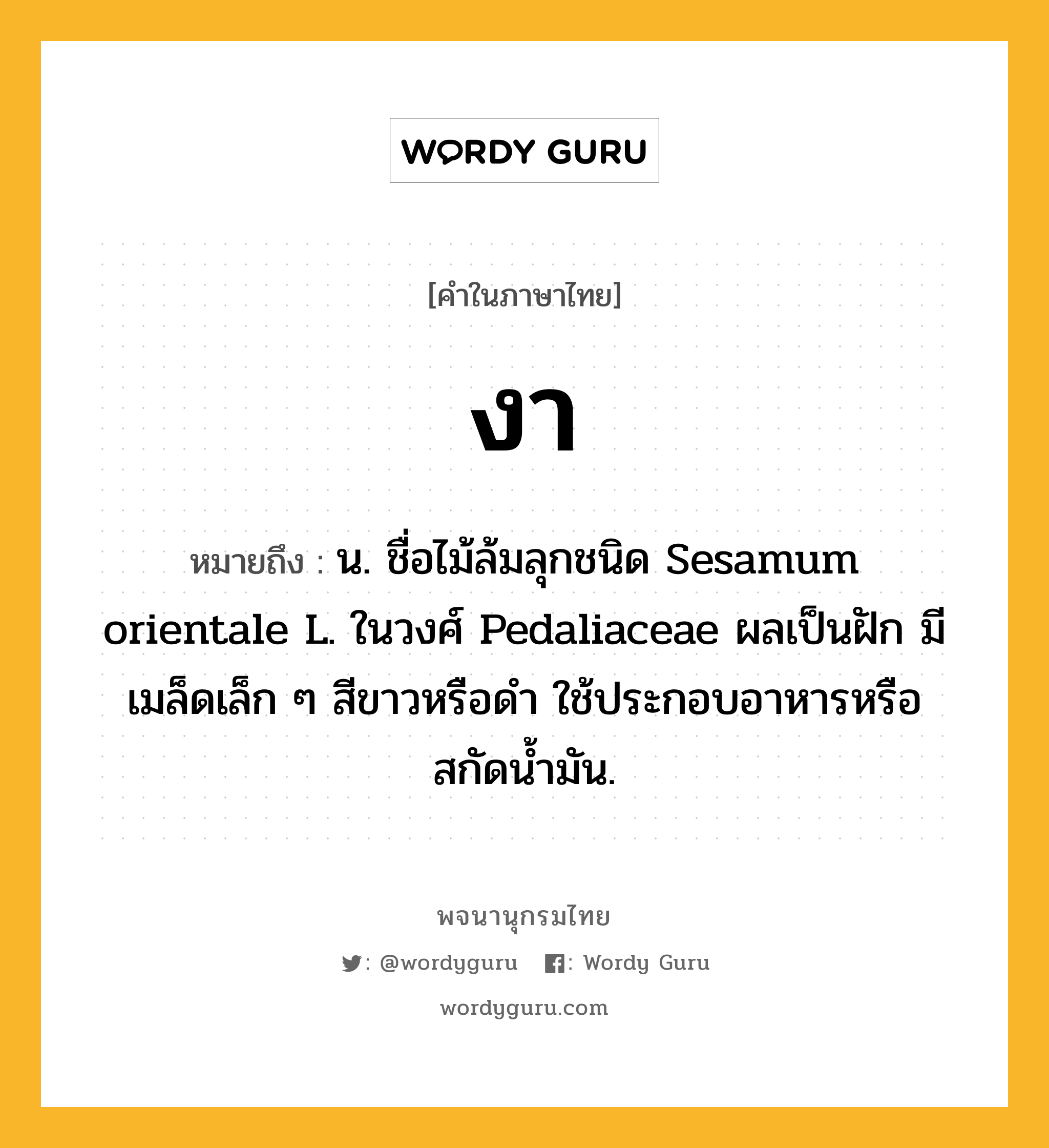 งา ความหมาย หมายถึงอะไร?, คำในภาษาไทย งา หมายถึง น. ชื่อไม้ล้มลุกชนิด Sesamum orientale L. ในวงศ์ Pedaliaceae ผลเป็นฝัก มีเมล็ดเล็ก ๆ สีขาวหรือดํา ใช้ประกอบอาหารหรือสกัดนํ้ามัน.