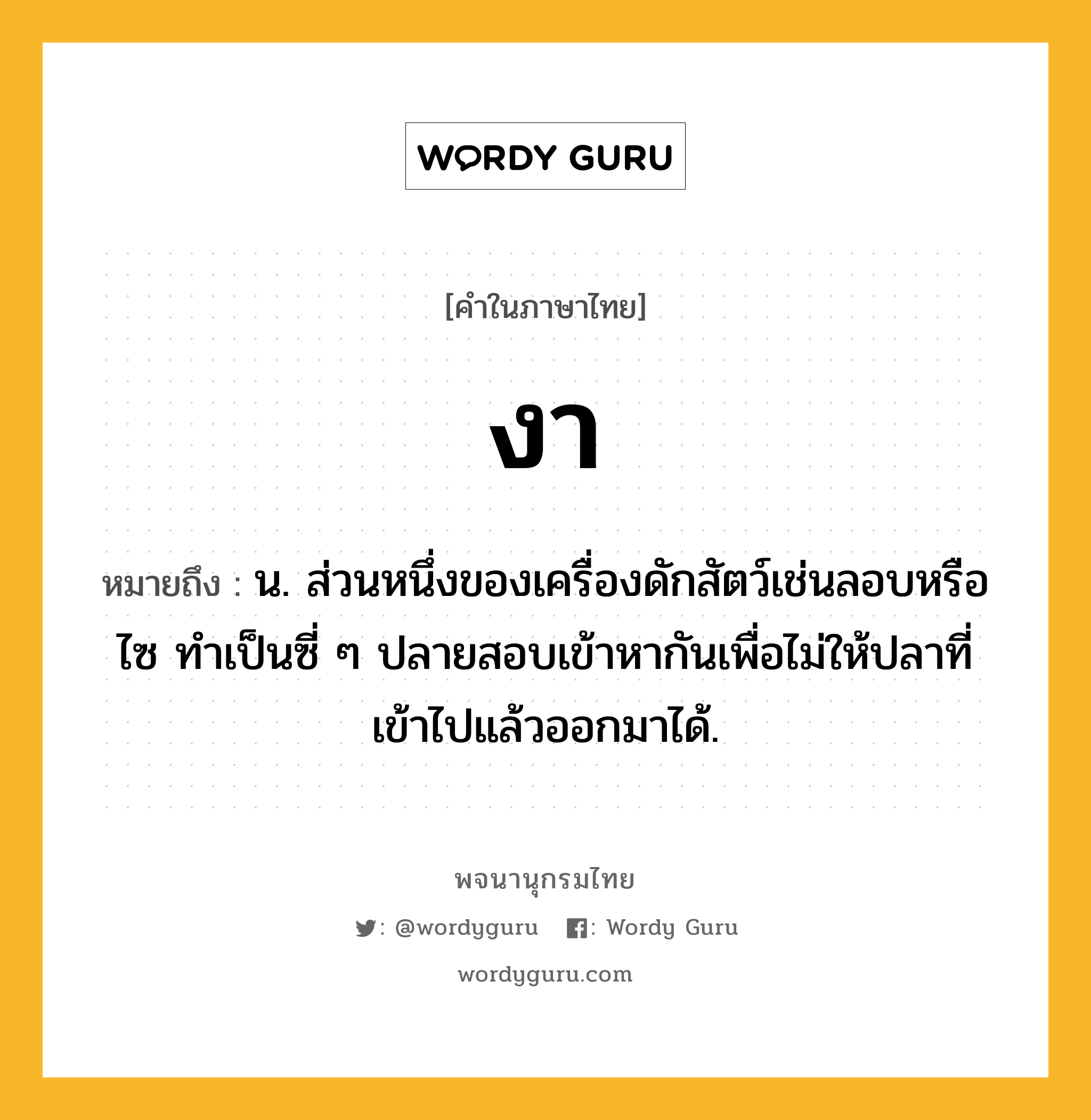 งา ความหมาย หมายถึงอะไร?, คำในภาษาไทย งา หมายถึง น. ส่วนหนึ่งของเครื่องดักสัตว์เช่นลอบหรือไซ ทําเป็นซี่ ๆ ปลายสอบเข้าหากันเพื่อไม่ให้ปลาที่เข้าไปแล้วออกมาได้.