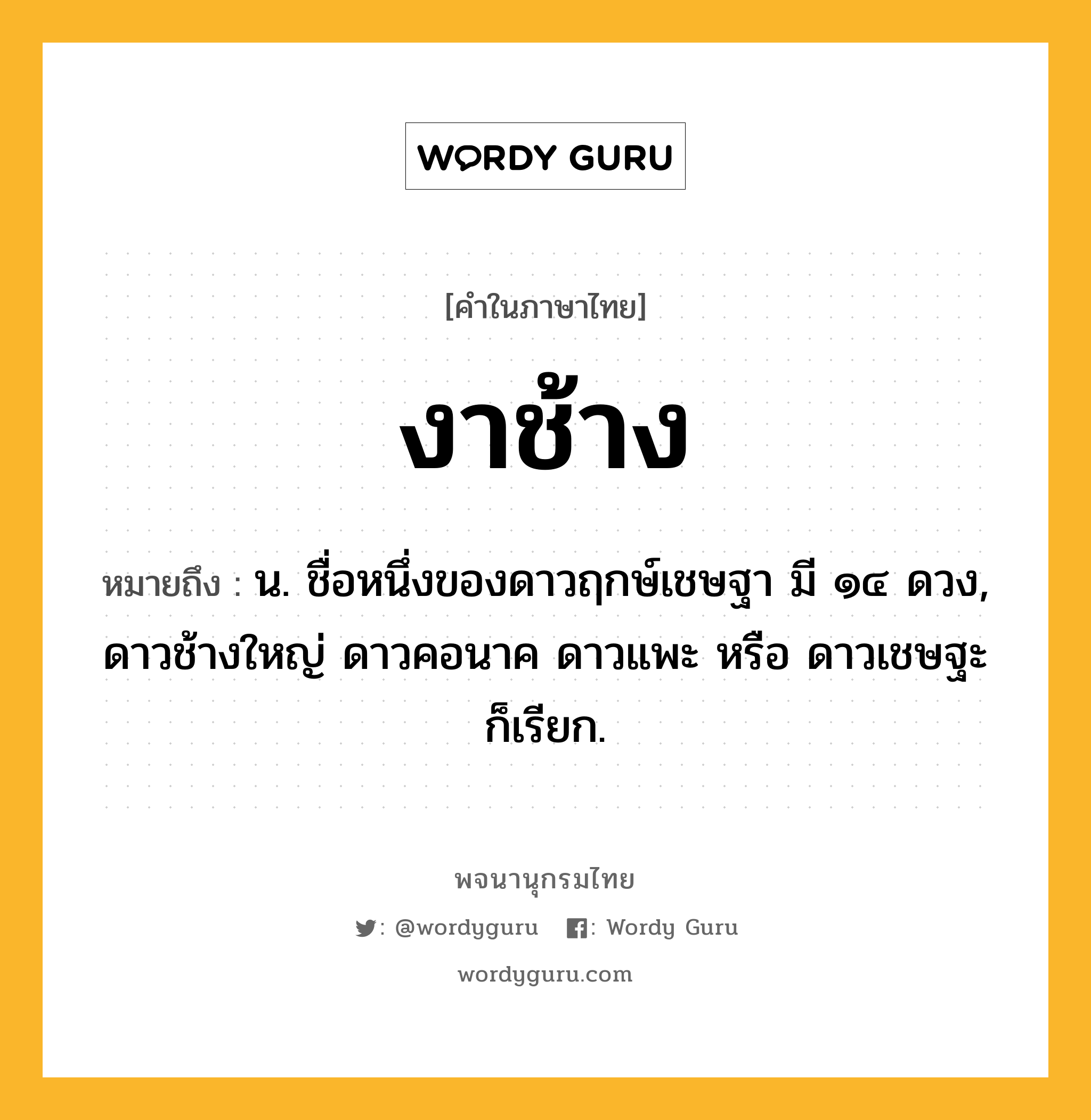 งาช้าง ความหมาย หมายถึงอะไร?, คำในภาษาไทย งาช้าง หมายถึง น. ชื่อหนึ่งของดาวฤกษ์เชษฐา มี ๑๔ ดวง, ดาวช้างใหญ่ ดาวคอนาค ดาวแพะ หรือ ดาวเชษฐะ ก็เรียก.