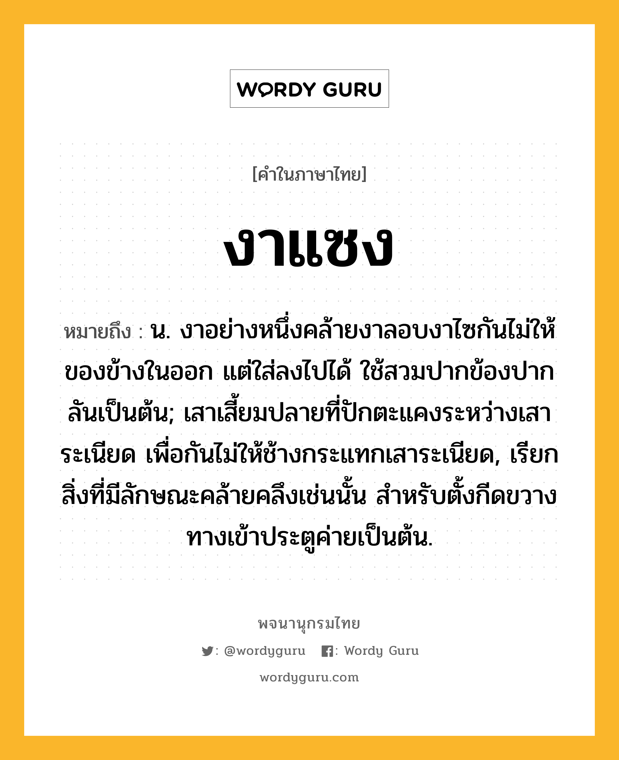 งาแซง ความหมาย หมายถึงอะไร?, คำในภาษาไทย งาแซง หมายถึง น. งาอย่างหนึ่งคล้ายงาลอบงาไซกันไม่ให้ของข้างในออก แต่ใส่ลงไปได้ ใช้สวมปากข้องปากลันเป็นต้น; เสาเสี้ยมปลายที่ปักตะแคงระหว่างเสาระเนียด เพื่อกันไม่ให้ช้างกระแทกเสาระเนียด, เรียกสิ่งที่มีลักษณะคล้ายคลึงเช่นนั้น สําหรับตั้งกีดขวางทางเข้าประตูค่ายเป็นต้น.