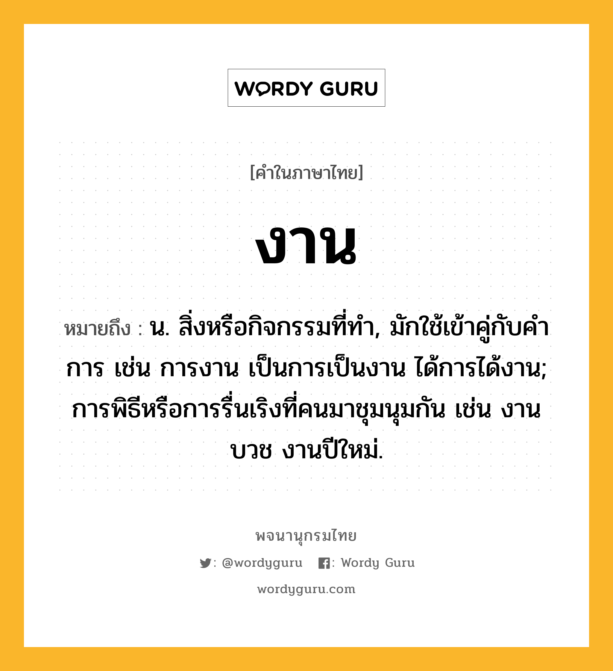 งาน ความหมาย หมายถึงอะไร?, คำในภาษาไทย งาน หมายถึง น. สิ่งหรือกิจกรรมที่ทํา, มักใช้เข้าคู่กับคำ การ เช่น การงาน เป็นการเป็นงาน ได้การได้งาน; การพิธีหรือการรื่นเริงที่คนมาชุมนุมกัน เช่น งานบวช งานปีใหม่.