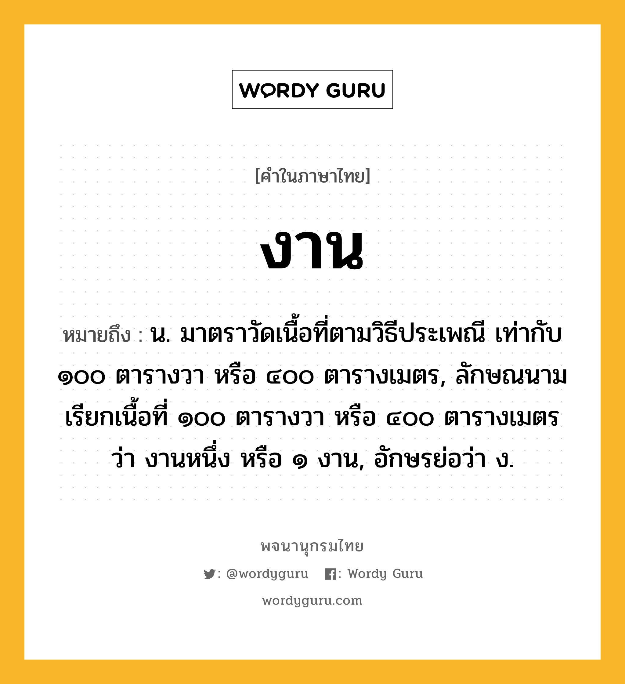 งาน ความหมาย หมายถึงอะไร?, คำในภาษาไทย งาน หมายถึง น. มาตราวัดเนื้อที่ตามวิธีประเพณี เท่ากับ ๑๐๐ ตารางวา หรือ ๔๐๐ ตารางเมตร, ลักษณนามเรียกเนื้อที่ ๑๐๐ ตารางวา หรือ ๔๐๐ ตารางเมตรว่า งานหนึ่ง หรือ ๑ งาน, อักษรย่อว่า ง.