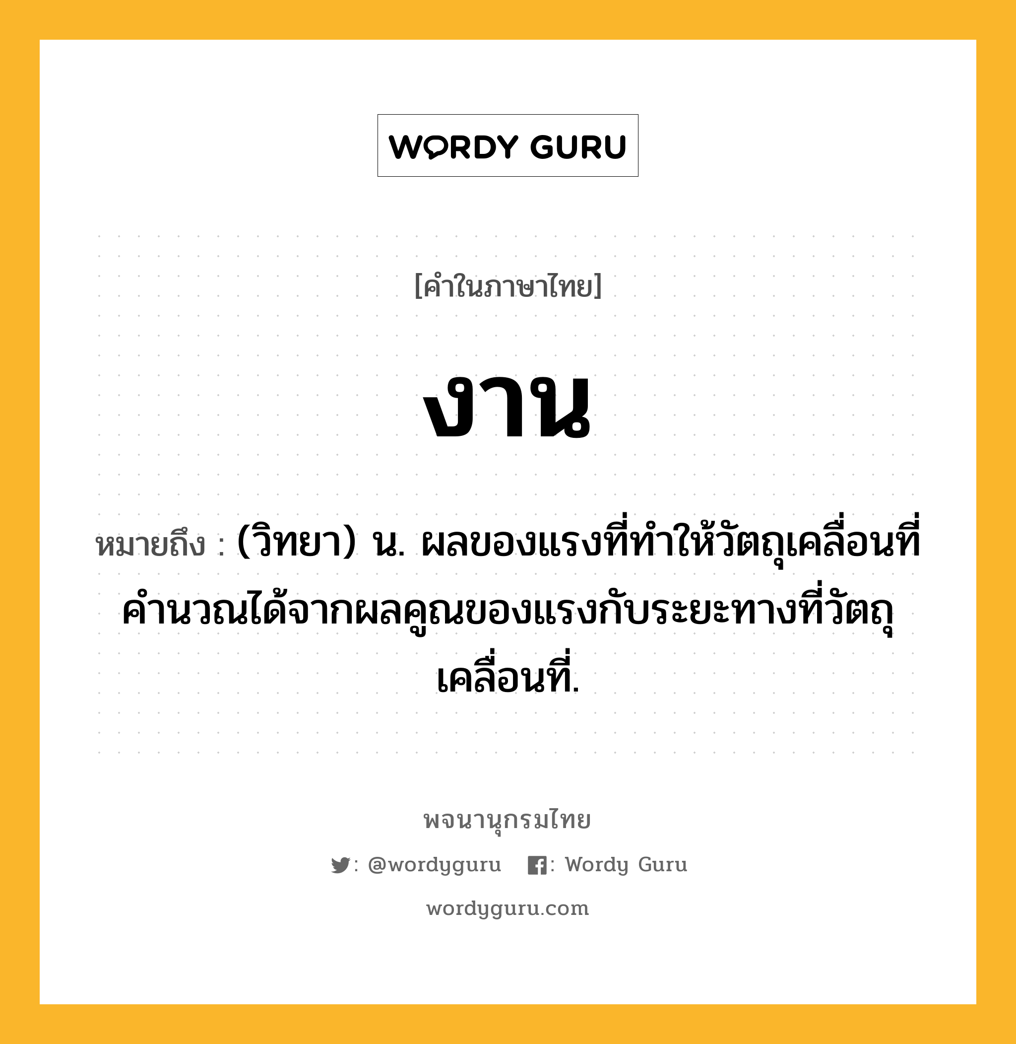 งาน ความหมาย หมายถึงอะไร?, คำในภาษาไทย งาน หมายถึง (วิทยา) น. ผลของแรงที่ทำให้วัตถุเคลื่อนที่ คำนวณได้จากผลคูณของแรงกับระยะทางที่วัตถุเคลื่อนที่.