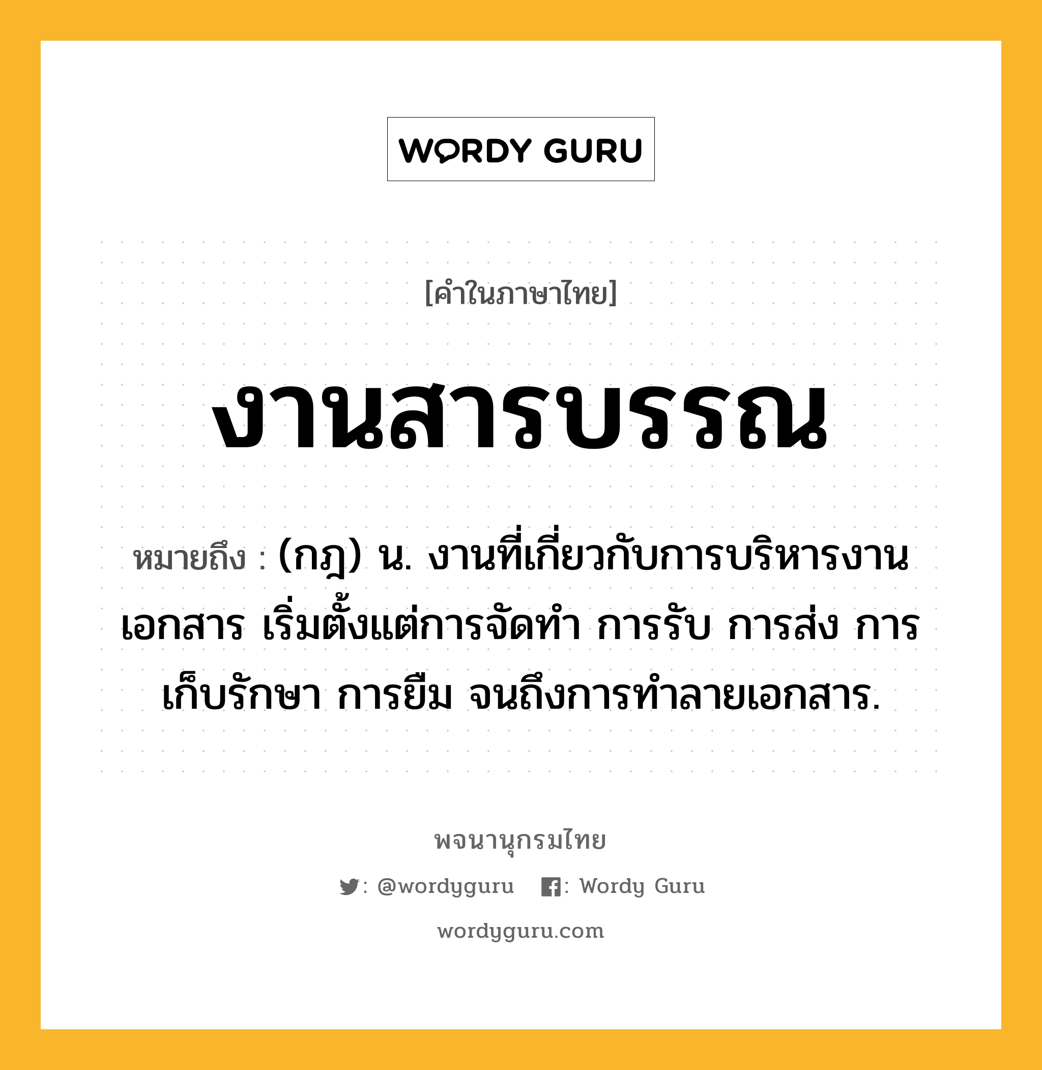 งานสารบรรณ ความหมาย หมายถึงอะไร?, คำในภาษาไทย งานสารบรรณ หมายถึง (กฎ) น. งานที่เกี่ยวกับการบริหารงานเอกสาร เริ่มตั้งแต่การจัดทำ การรับ การส่ง การเก็บรักษา การยืม จนถึงการทำลายเอกสาร.