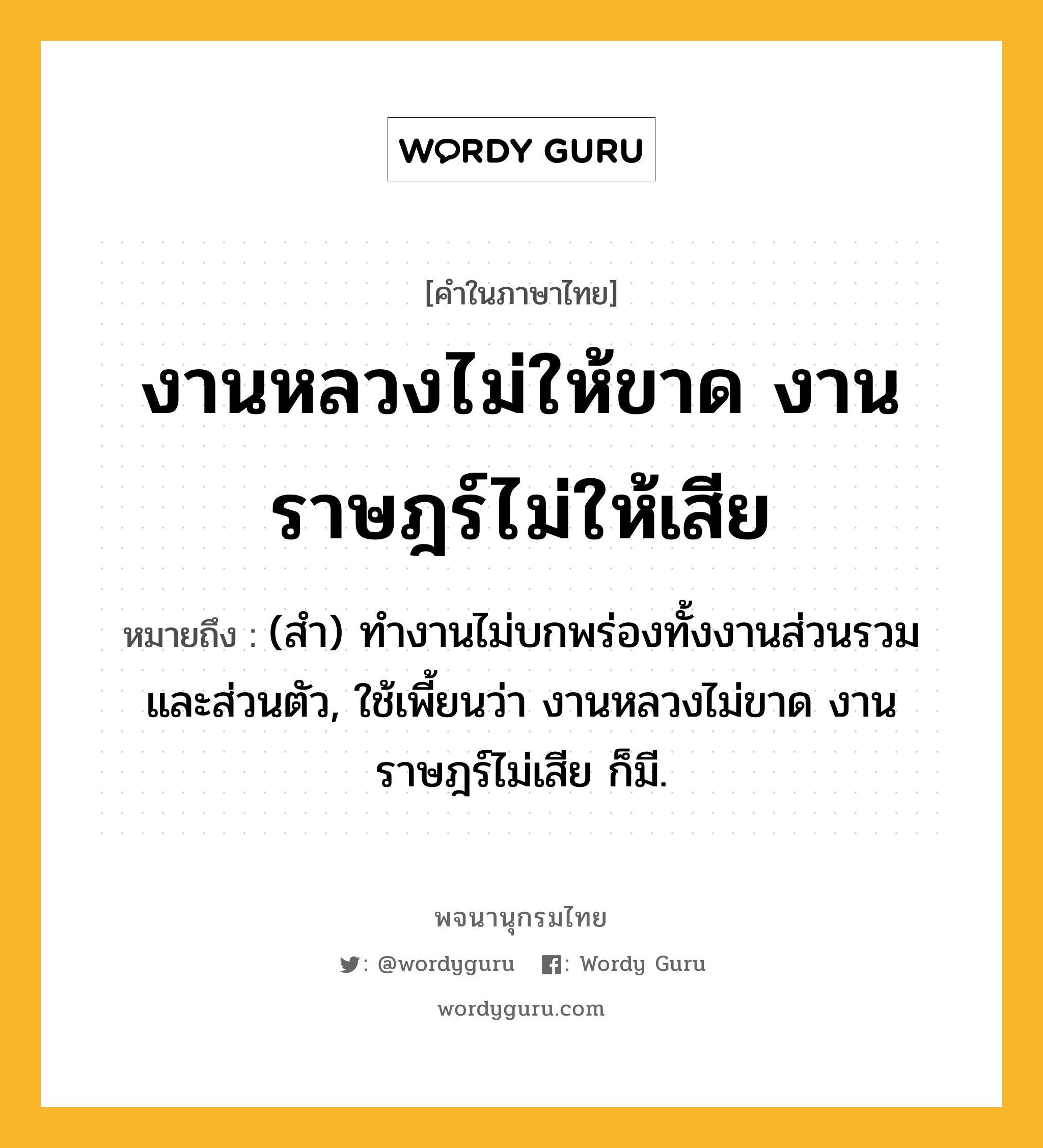 งานหลวงไม่ให้ขาด งานราษฎร์ไม่ให้เสีย ความหมาย หมายถึงอะไร?, คำในภาษาไทย งานหลวงไม่ให้ขาด งานราษฎร์ไม่ให้เสีย หมายถึง (สํา) ทํางานไม่บกพร่องทั้งงานส่วนรวมและส่วนตัว, ใช้เพี้ยนว่า งานหลวงไม่ขาด งานราษฎร์ไม่เสีย ก็มี.