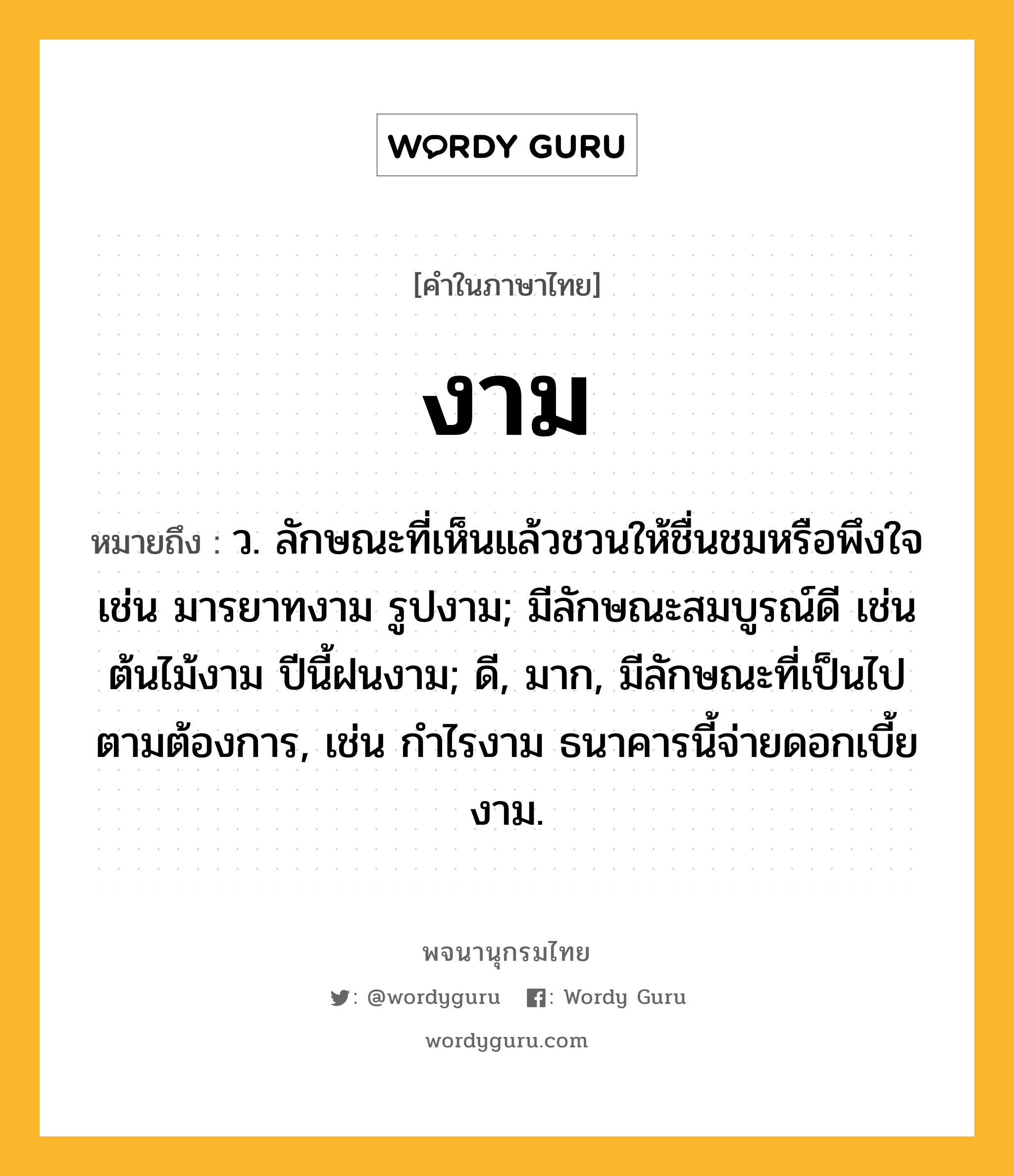 งาม ความหมาย หมายถึงอะไร?, คำในภาษาไทย งาม หมายถึง ว. ลักษณะที่เห็นแล้วชวนให้ชื่นชมหรือพึงใจ เช่น มารยาทงาม รูปงาม; มีลักษณะสมบูรณ์ดี เช่น ต้นไม้งาม ปีนี้ฝนงาม; ดี, มาก, มีลักษณะที่เป็นไปตามต้องการ, เช่น กําไรงาม ธนาคารนี้จ่ายดอกเบี้ยงาม.