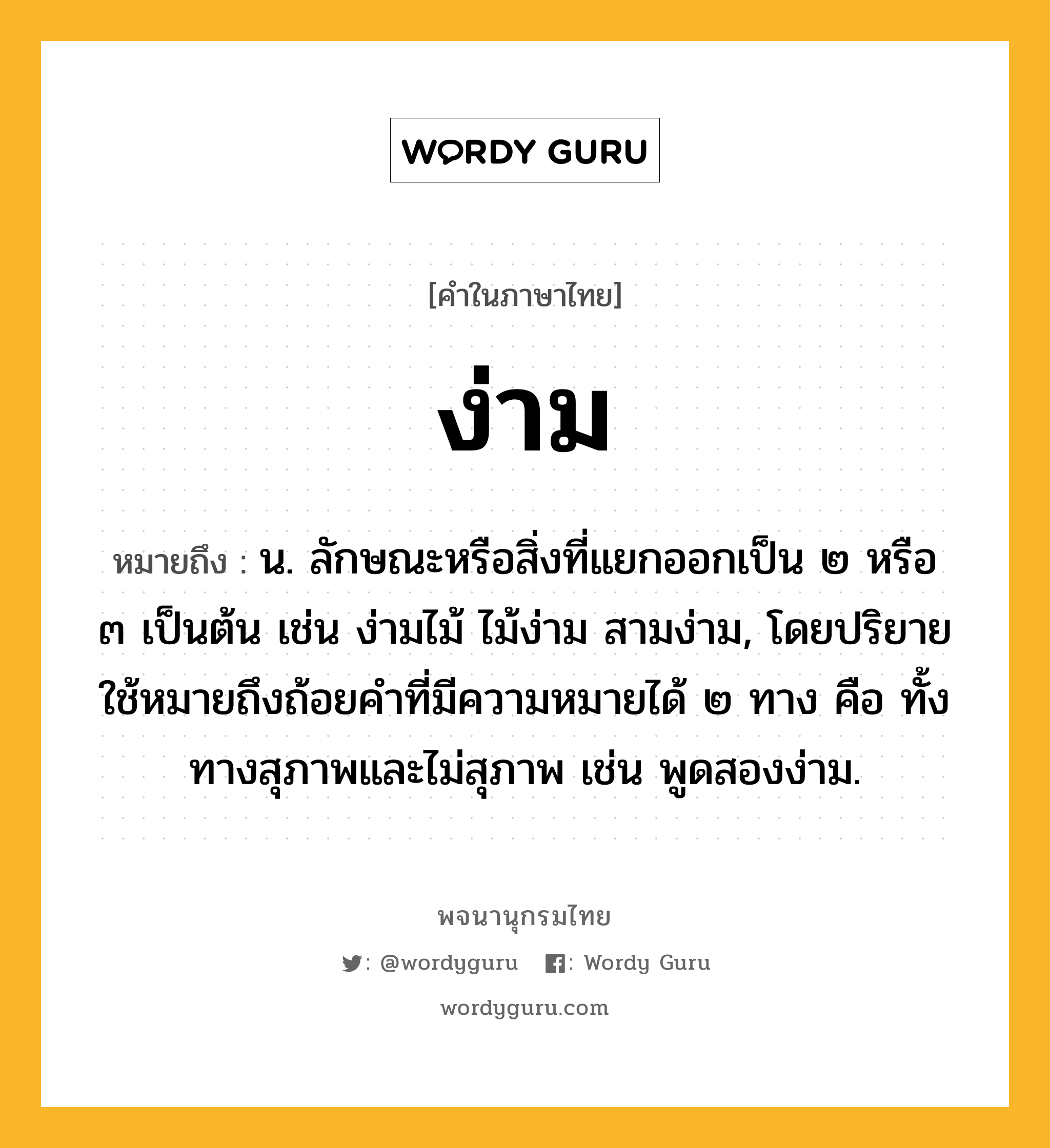 ง่าม ความหมาย หมายถึงอะไร?, คำในภาษาไทย ง่าม หมายถึง น. ลักษณะหรือสิ่งที่แยกออกเป็น ๒ หรือ ๓ เป็นต้น เช่น ง่ามไม้ ไม้ง่าม สามง่าม, โดยปริยายใช้หมายถึงถ้อยคําที่มีความหมายได้ ๒ ทาง คือ ทั้งทางสุภาพและไม่สุภาพ เช่น พูดสองง่าม.