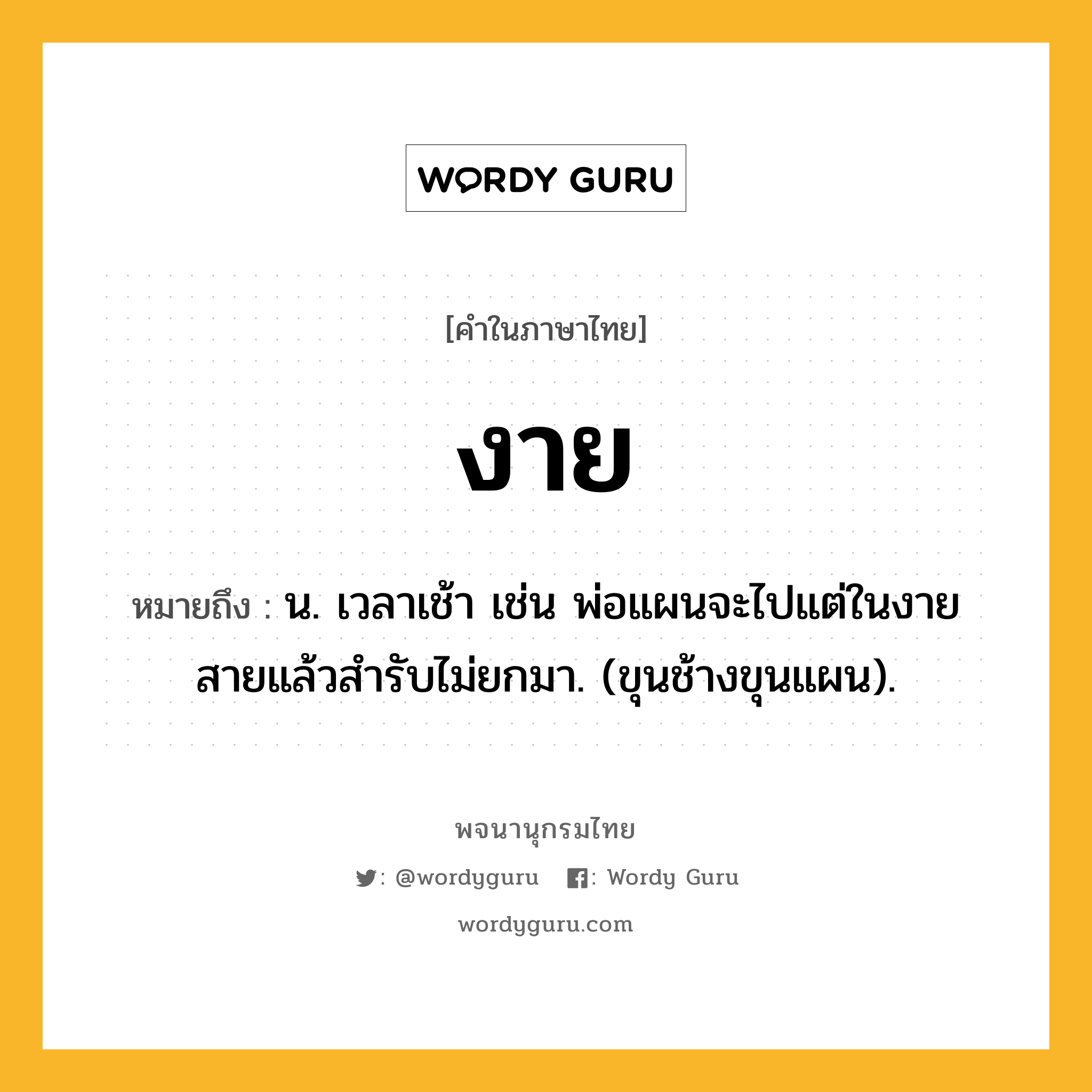 งาย ความหมาย หมายถึงอะไร?, คำในภาษาไทย งาย หมายถึง น. เวลาเช้า เช่น พ่อแผนจะไปแต่ในงาย สายแล้วสํารับไม่ยกมา. (ขุนช้างขุนแผน).