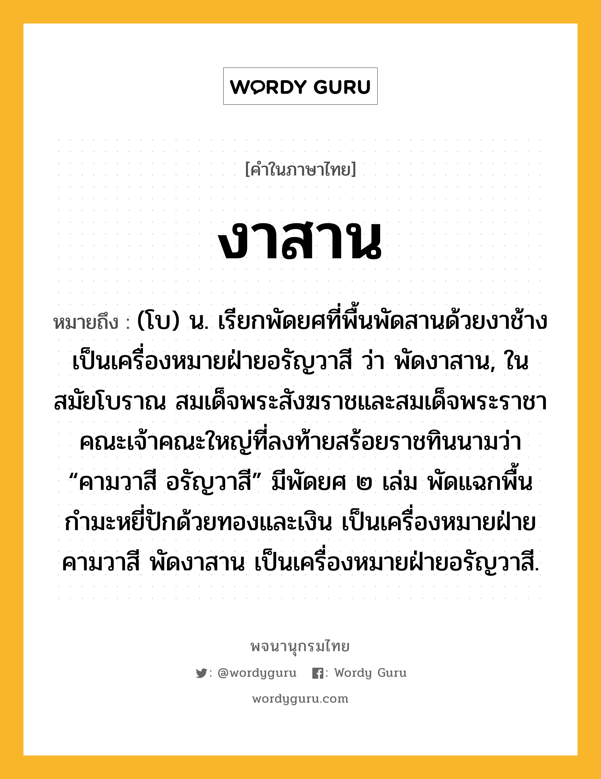 งาสาน ความหมาย หมายถึงอะไร?, คำในภาษาไทย งาสาน หมายถึง (โบ) น. เรียกพัดยศที่พื้นพัดสานด้วยงาช้าง เป็นเครื่องหมายฝ่ายอรัญวาสี ว่า พัดงาสาน, ในสมัยโบราณ สมเด็จพระสังฆราชและสมเด็จพระราชาคณะเจ้าคณะใหญ่ที่ลงท้ายสร้อยราชทินนามว่า “คามวาสี อรัญวาสี” มีพัดยศ ๒ เล่ม พัดแฉกพื้นกำมะหยี่ปักด้วยทองและเงิน เป็นเครื่องหมายฝ่ายคามวาสี พัดงาสาน เป็นเครื่องหมายฝ่ายอรัญวาสี.