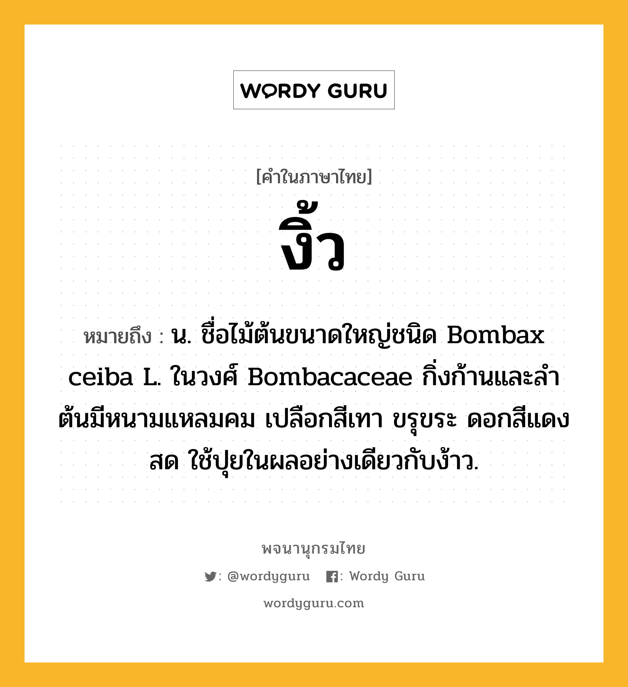 งิ้ว ความหมาย หมายถึงอะไร?, คำในภาษาไทย งิ้ว หมายถึง น. ชื่อไม้ต้นขนาดใหญ่ชนิด Bombax ceiba L. ในวงศ์ Bombacaceae กิ่งก้านและลําต้นมีหนามแหลมคม เปลือกสีเทา ขรุขระ ดอกสีแดงสด ใช้ปุยในผลอย่างเดียวกับง้าว.