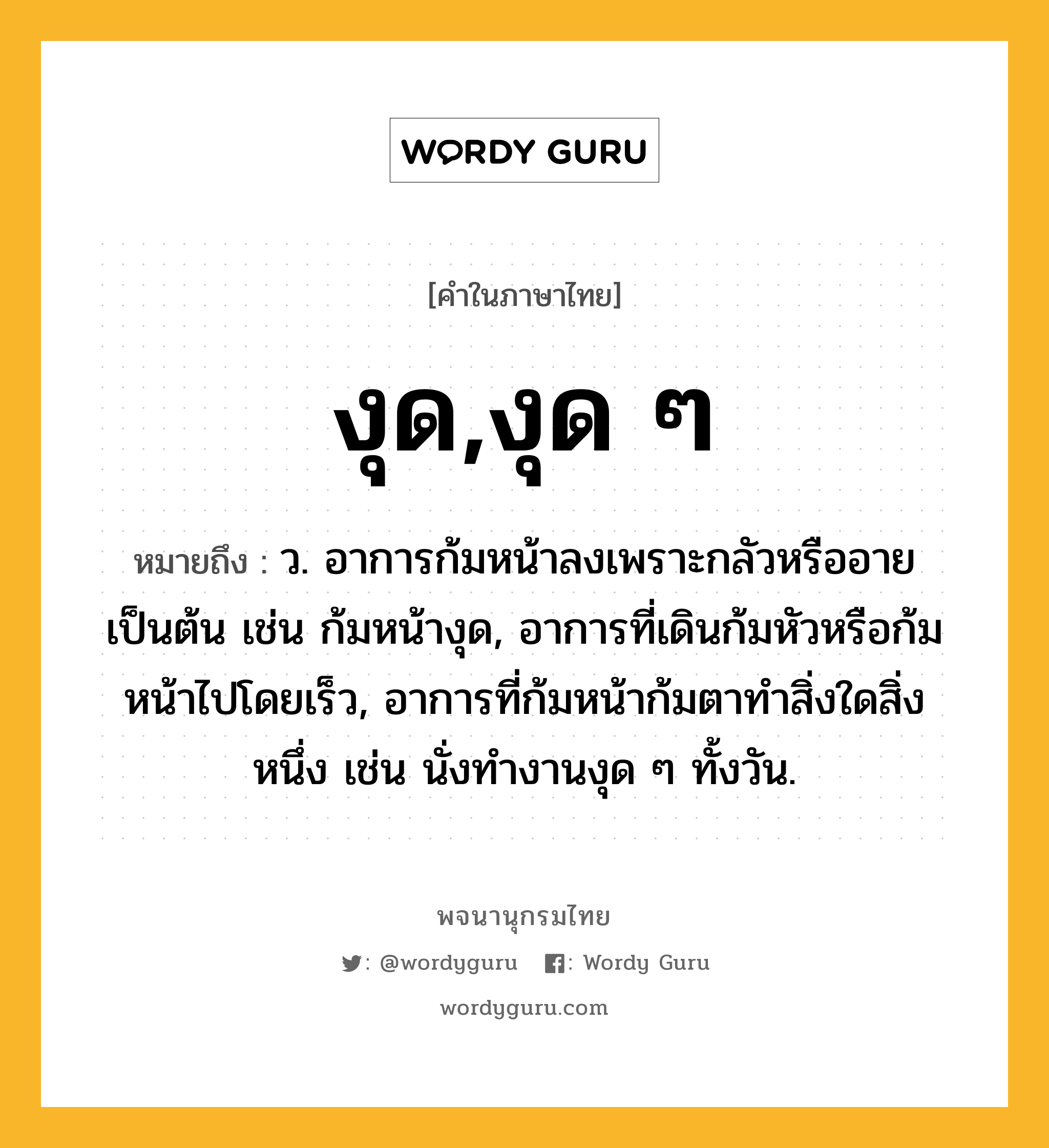 งุด,งุด ๆ ความหมาย หมายถึงอะไร?, คำในภาษาไทย งุด,งุด ๆ หมายถึง ว. อาการก้มหน้าลงเพราะกลัวหรืออายเป็นต้น เช่น ก้มหน้างุด, อาการที่เดินก้มหัวหรือก้มหน้าไปโดยเร็ว, อาการที่ก้มหน้าก้มตาทำสิ่งใดสิ่งหนึ่ง เช่น นั่งทำงานงุด ๆ ทั้งวัน.