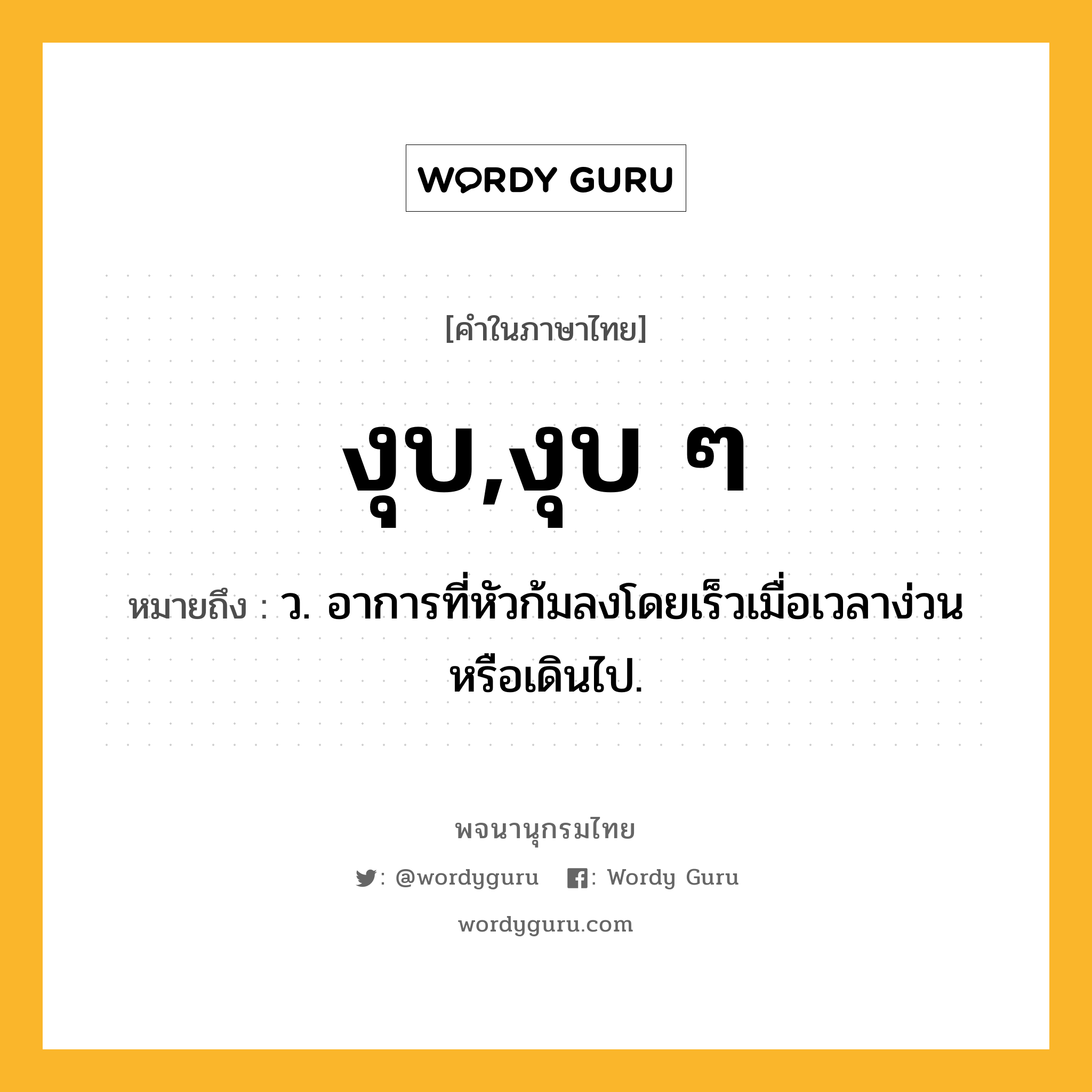 งุบ,งุบ ๆ ความหมาย หมายถึงอะไร?, คำในภาษาไทย งุบ,งุบ ๆ หมายถึง ว. อาการที่หัวก้มลงโดยเร็วเมื่อเวลาง่วนหรือเดินไป.