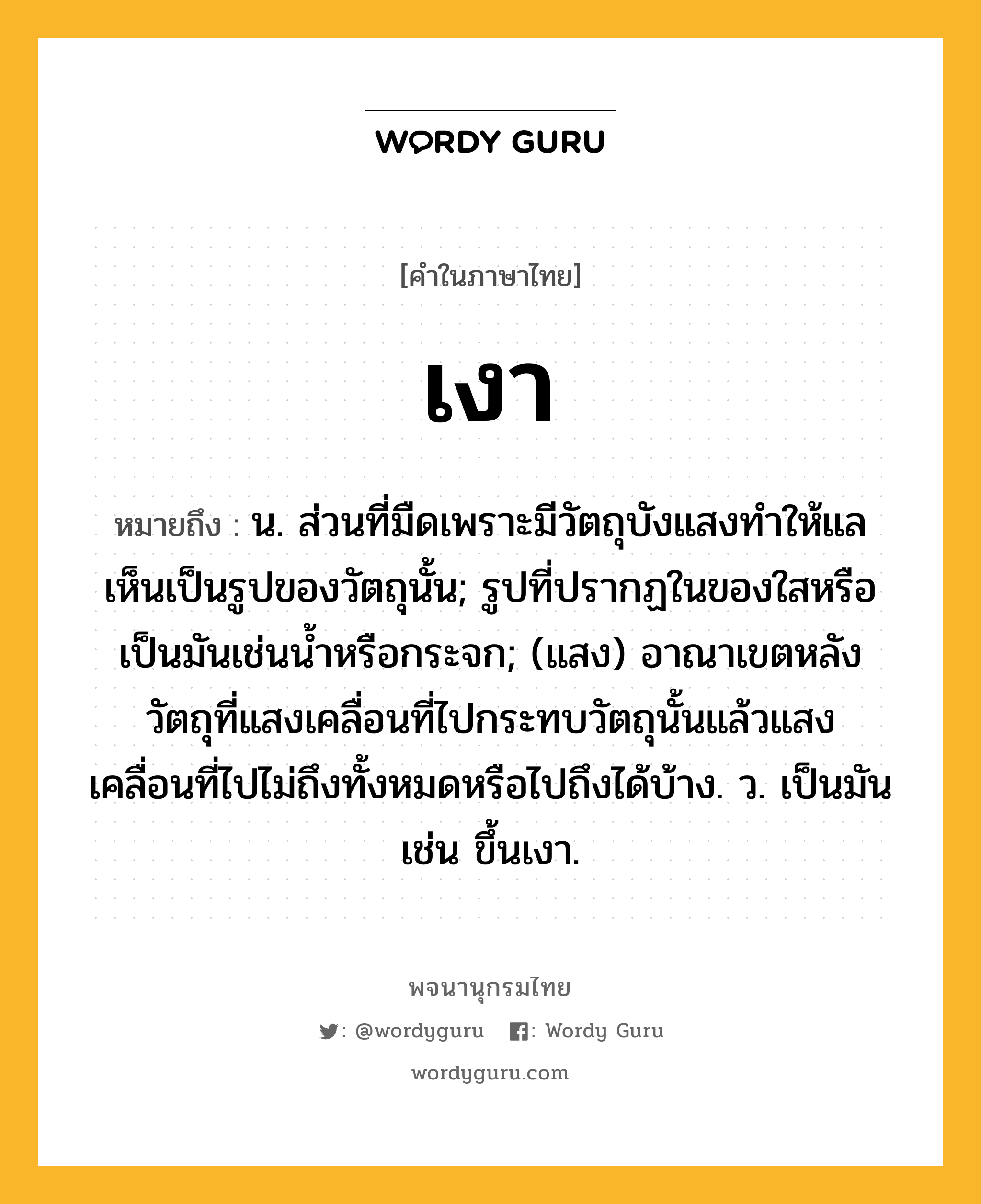 เงา ความหมาย หมายถึงอะไร?, คำในภาษาไทย เงา หมายถึง น. ส่วนที่มืดเพราะมีวัตถุบังแสงทําให้แลเห็นเป็นรูปของวัตถุนั้น; รูปที่ปรากฏในของใสหรือเป็นมันเช่นนํ้าหรือกระจก; (แสง) อาณาเขตหลังวัตถุที่แสงเคลื่อนที่ไปกระทบวัตถุนั้นแล้วแสงเคลื่อนที่ไปไม่ถึงทั้งหมดหรือไปถึงได้บ้าง. ว. เป็นมัน เช่น ขึ้นเงา.