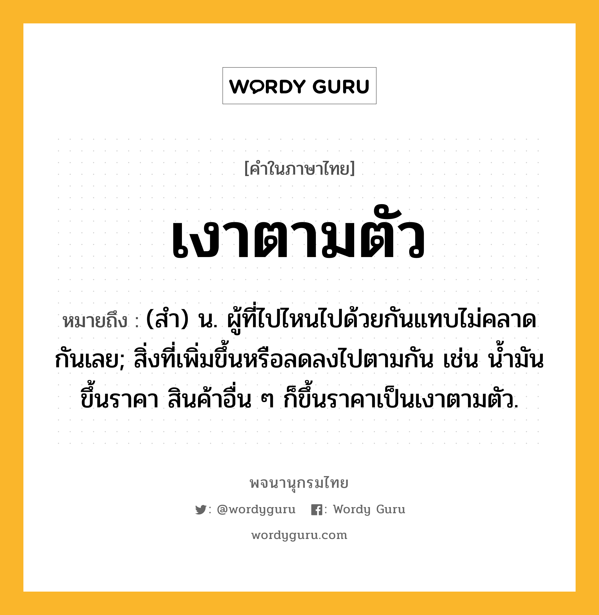 เงาตามตัว ความหมาย หมายถึงอะไร?, คำในภาษาไทย เงาตามตัว หมายถึง (สํา) น. ผู้ที่ไปไหนไปด้วยกันแทบไม่คลาดกันเลย; สิ่งที่เพิ่มขึ้นหรือลดลงไปตามกัน เช่น นํ้ามันขึ้นราคา สินค้าอื่น ๆ ก็ขึ้นราคาเป็นเงาตามตัว.