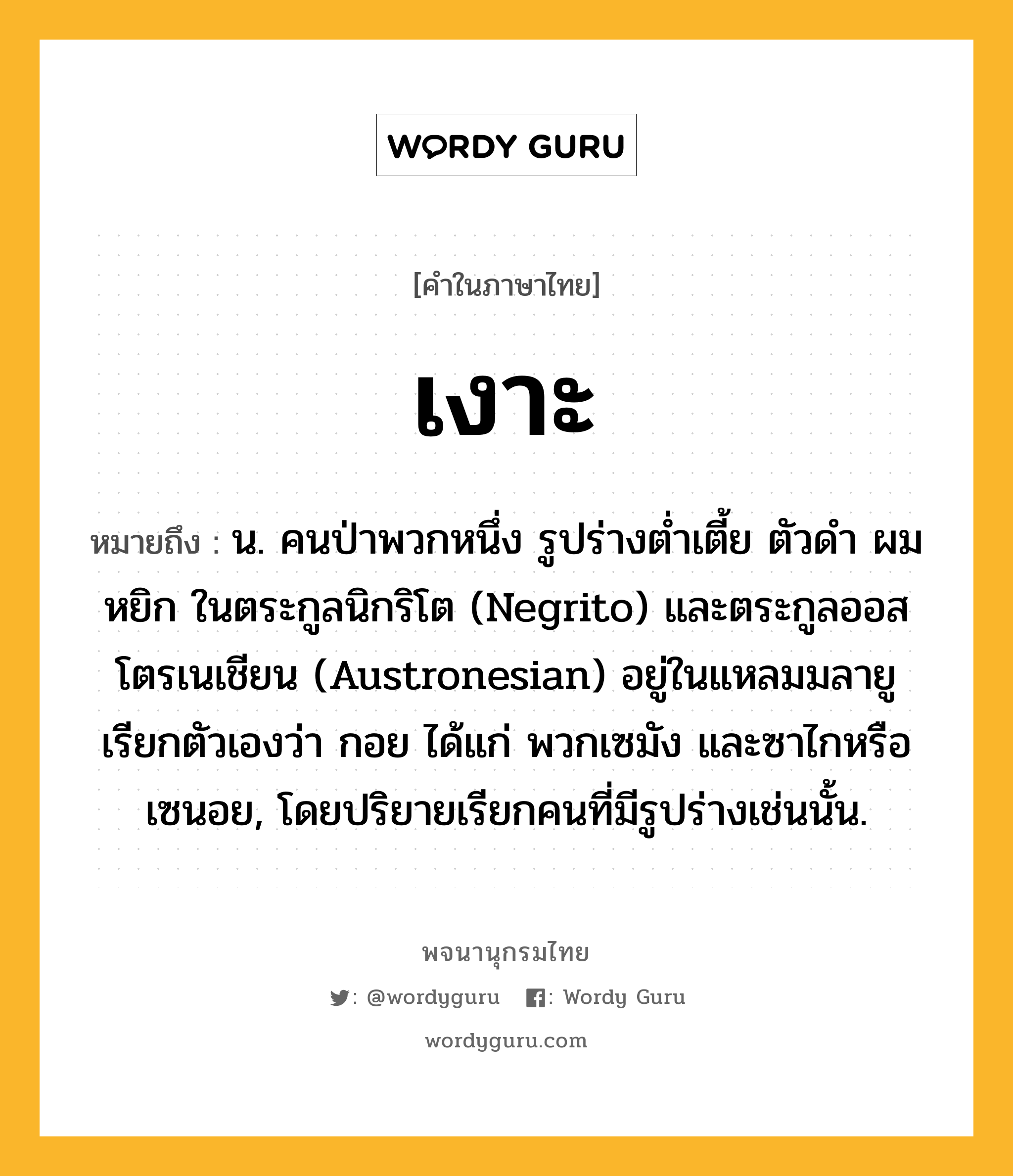 เงาะ ความหมาย หมายถึงอะไร?, คำในภาษาไทย เงาะ หมายถึง น. คนป่าพวกหนึ่ง รูปร่างตํ่าเตี้ย ตัวดํา ผมหยิก ในตระกูลนิกริโต (Negrito) และตระกูลออสโตรเนเชียน (Austronesian) อยู่ในแหลมมลายู เรียกตัวเองว่า กอย ได้แก่ พวกเซมัง และซาไกหรือเซนอย, โดยปริยายเรียกคนที่มีรูปร่างเช่นนั้น.