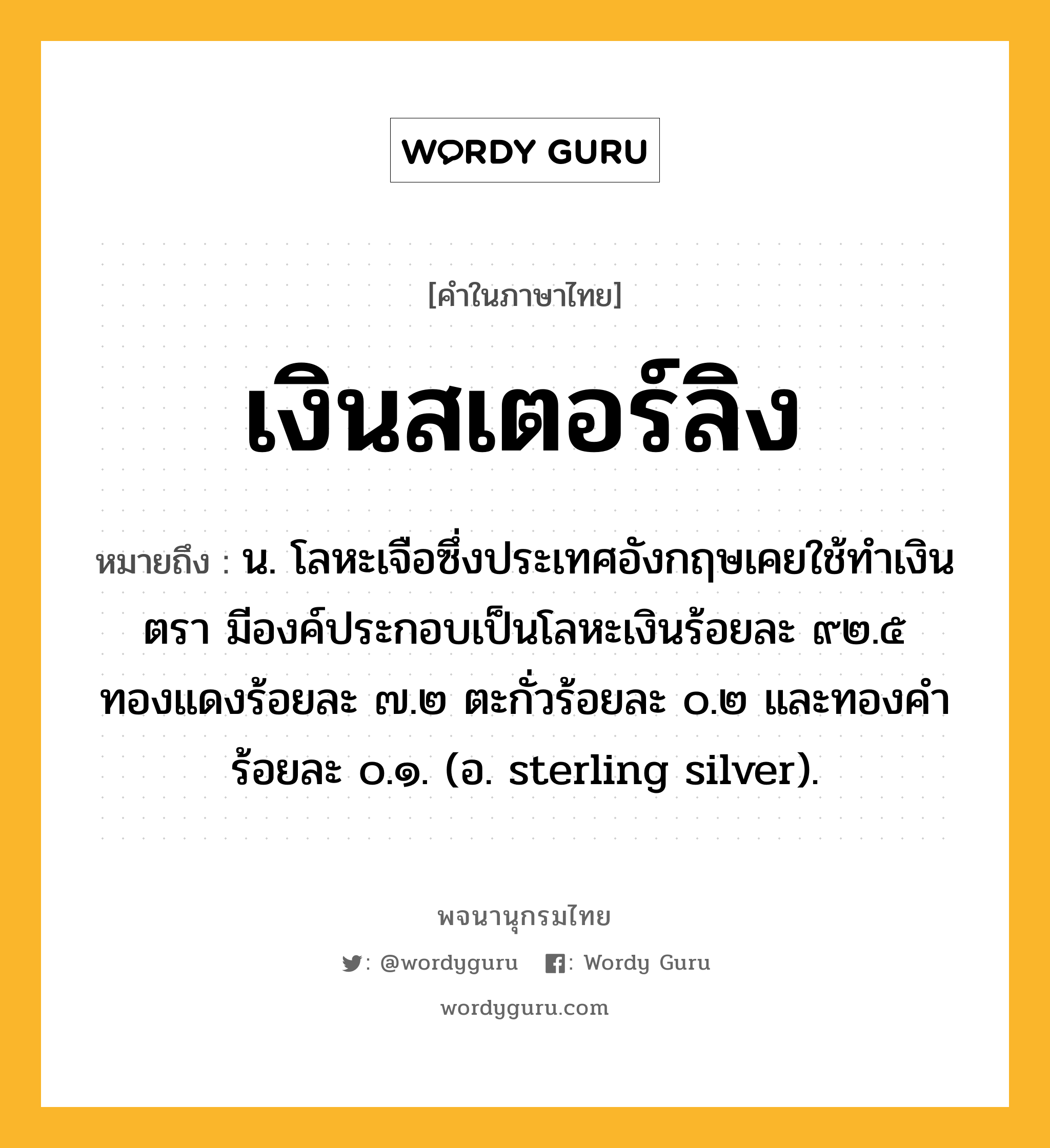 เงินสเตอร์ลิง ความหมาย หมายถึงอะไร?, คำในภาษาไทย เงินสเตอร์ลิง หมายถึง น. โลหะเจือซึ่งประเทศอังกฤษเคยใช้ทําเงินตรา มีองค์ประกอบเป็นโลหะเงินร้อยละ ๙๒.๕ ทองแดงร้อยละ ๗.๒ ตะกั่วร้อยละ ๐.๒ และทองคําร้อยละ ๐.๑. (อ. sterling silver).