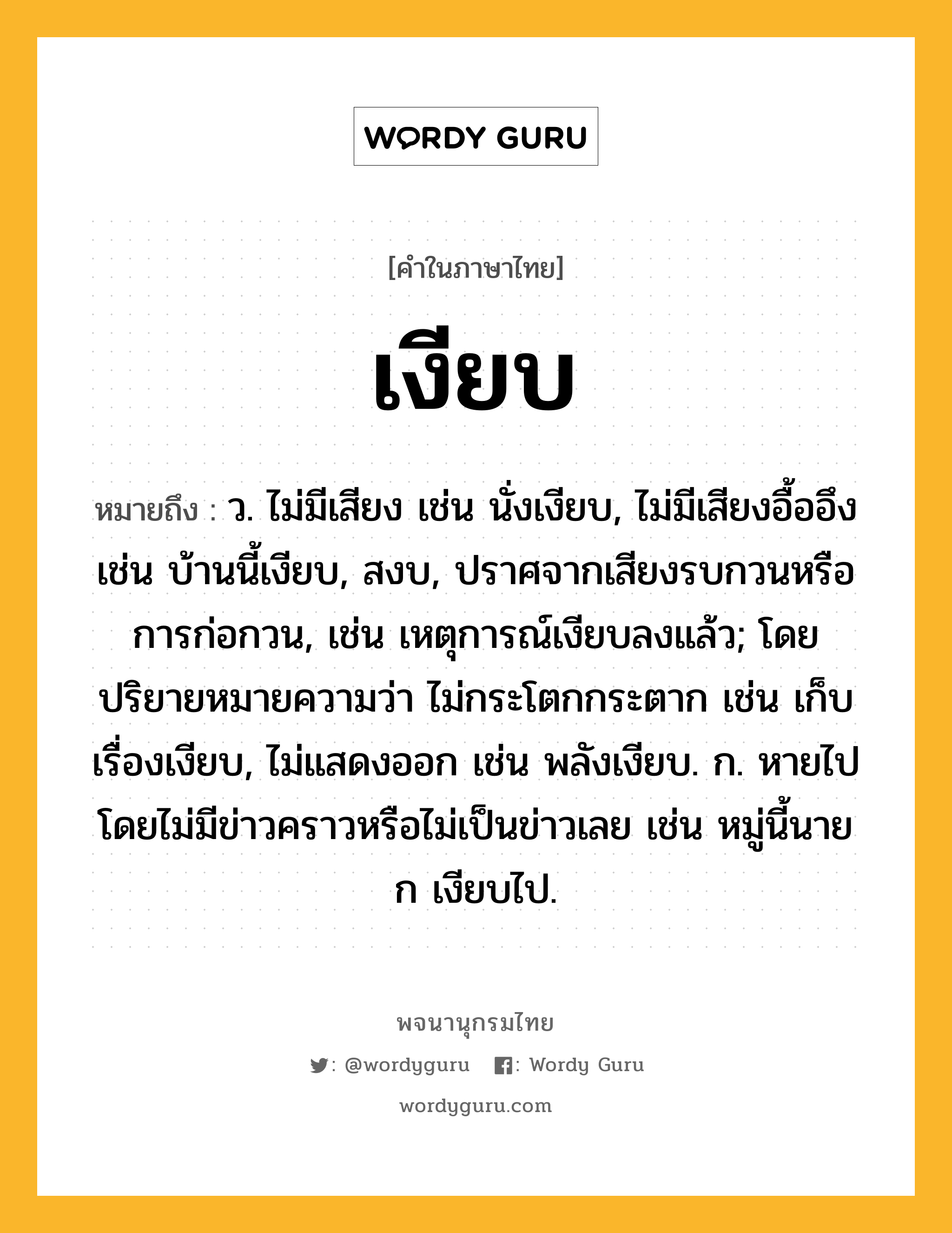 เงียบ ความหมาย หมายถึงอะไร?, คำในภาษาไทย เงียบ หมายถึง ว. ไม่มีเสียง เช่น นั่งเงียบ, ไม่มีเสียงอื้ออึง เช่น บ้านนี้เงียบ, สงบ, ปราศจากเสียงรบกวนหรือการก่อกวน, เช่น เหตุการณ์เงียบลงแล้ว; โดยปริยายหมายความว่า ไม่กระโตกกระตาก เช่น เก็บเรื่องเงียบ, ไม่แสดงออก เช่น พลังเงียบ. ก. หายไปโดยไม่มีข่าวคราวหรือไม่เป็นข่าวเลย เช่น หมู่นี้นาย ก เงียบไป.