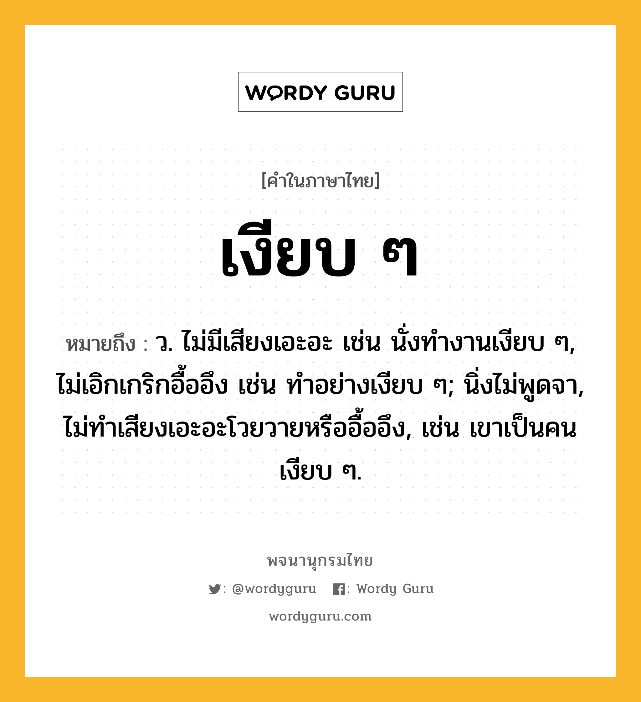 เงียบ ๆ ความหมาย หมายถึงอะไร?, คำในภาษาไทย เงียบ ๆ หมายถึง ว. ไม่มีเสียงเอะอะ เช่น นั่งทำงานเงียบ ๆ, ไม่เอิกเกริกอื้ออึง เช่น ทำอย่างเงียบ ๆ; นิ่งไม่พูดจา, ไม่ทำเสียงเอะอะโวยวายหรืออื้ออึง, เช่น เขาเป็นคนเงียบ ๆ.