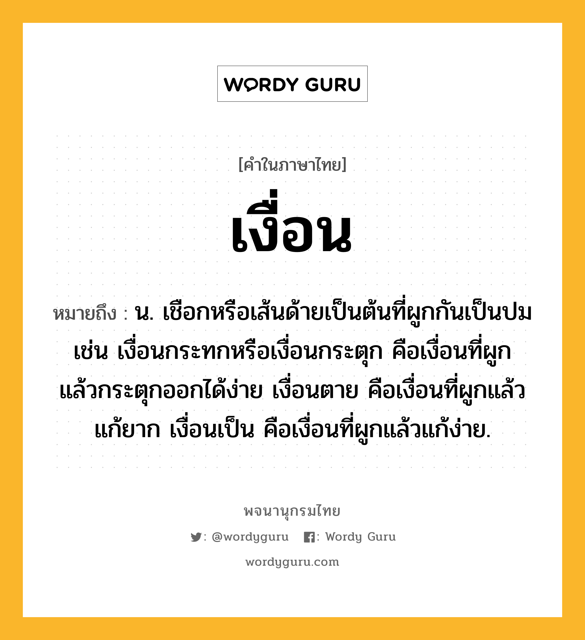 เงื่อน ความหมาย หมายถึงอะไร?, คำในภาษาไทย เงื่อน หมายถึง น. เชือกหรือเส้นด้ายเป็นต้นที่ผูกกันเป็นปม เช่น เงื่อนกระทกหรือเงื่อนกระตุก คือเงื่อนที่ผูกแล้วกระตุกออกได้ง่าย เงื่อนตาย คือเงื่อนที่ผูกแล้วแก้ยาก เงื่อนเป็น คือเงื่อนที่ผูกแล้วแก้ง่าย.