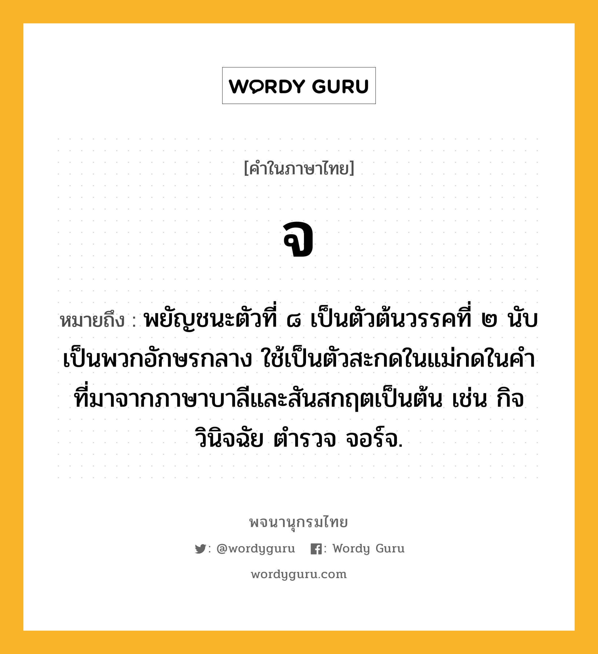 จ ความหมาย หมายถึงอะไร?, คำในภาษาไทย จ หมายถึง พยัญชนะตัวที่ ๘ เป็นตัวต้นวรรคที่ ๒ นับเป็นพวกอักษรกลาง ใช้เป็นตัวสะกดในแม่กดในคําที่มาจากภาษาบาลีและสันสกฤตเป็นต้น เช่น กิจ วินิจฉัย ตํารวจ จอร์จ.