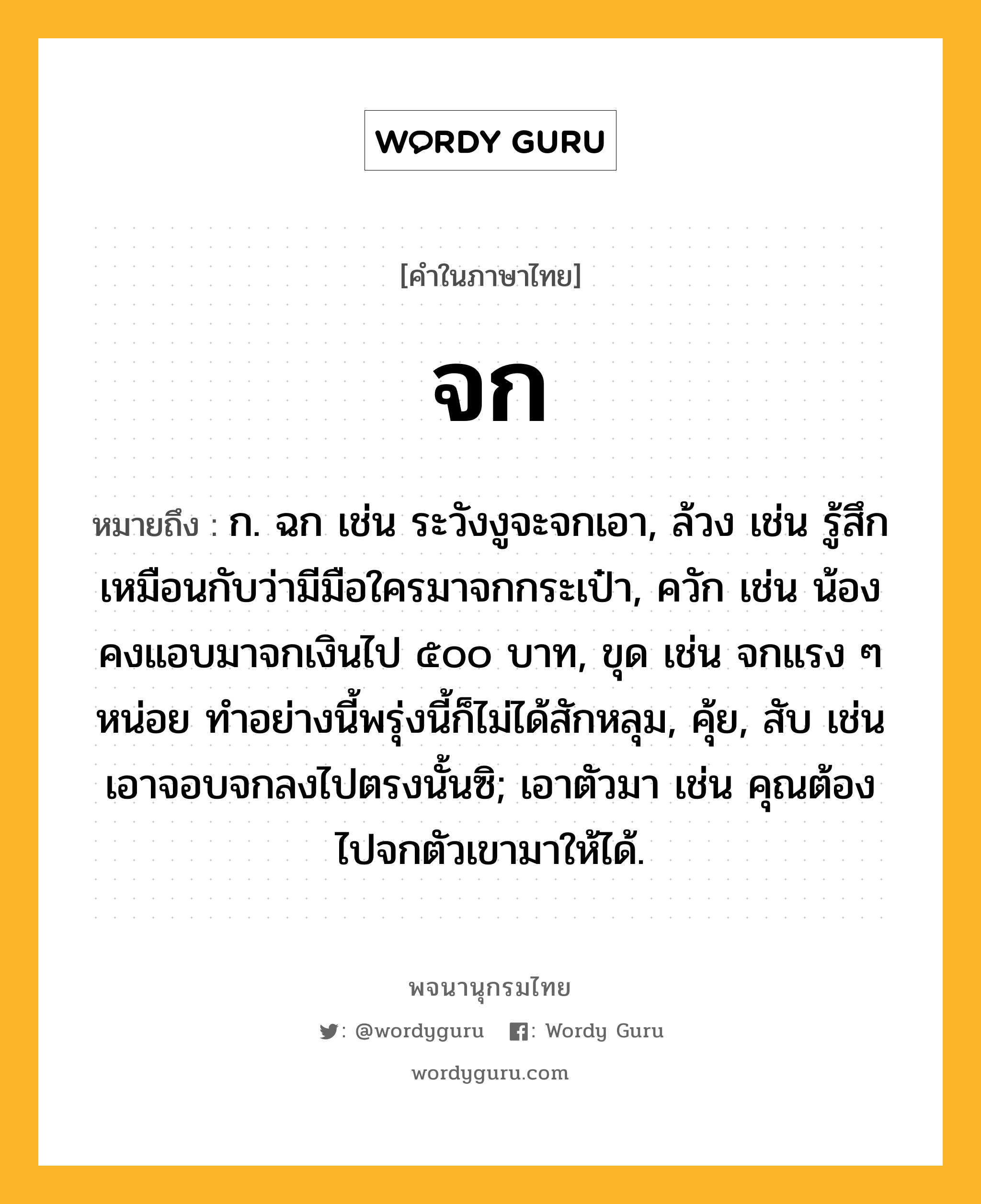 จก ความหมาย หมายถึงอะไร?, คำในภาษาไทย จก หมายถึง ก. ฉก เช่น ระวังงูจะจกเอา, ล้วง เช่น รู้สึกเหมือนกับว่ามีมือใครมาจกกระเป๋า, ควัก เช่น น้องคงแอบมาจกเงินไป ๕๐๐ บาท, ขุด เช่น จกแรง ๆ หน่อย ทำอย่างนี้พรุ่งนี้ก็ไม่ได้สักหลุม, คุ้ย, สับ เช่น เอาจอบจกลงไปตรงนั้นซิ; เอาตัวมา เช่น คุณต้องไปจกตัวเขามาให้ได้.