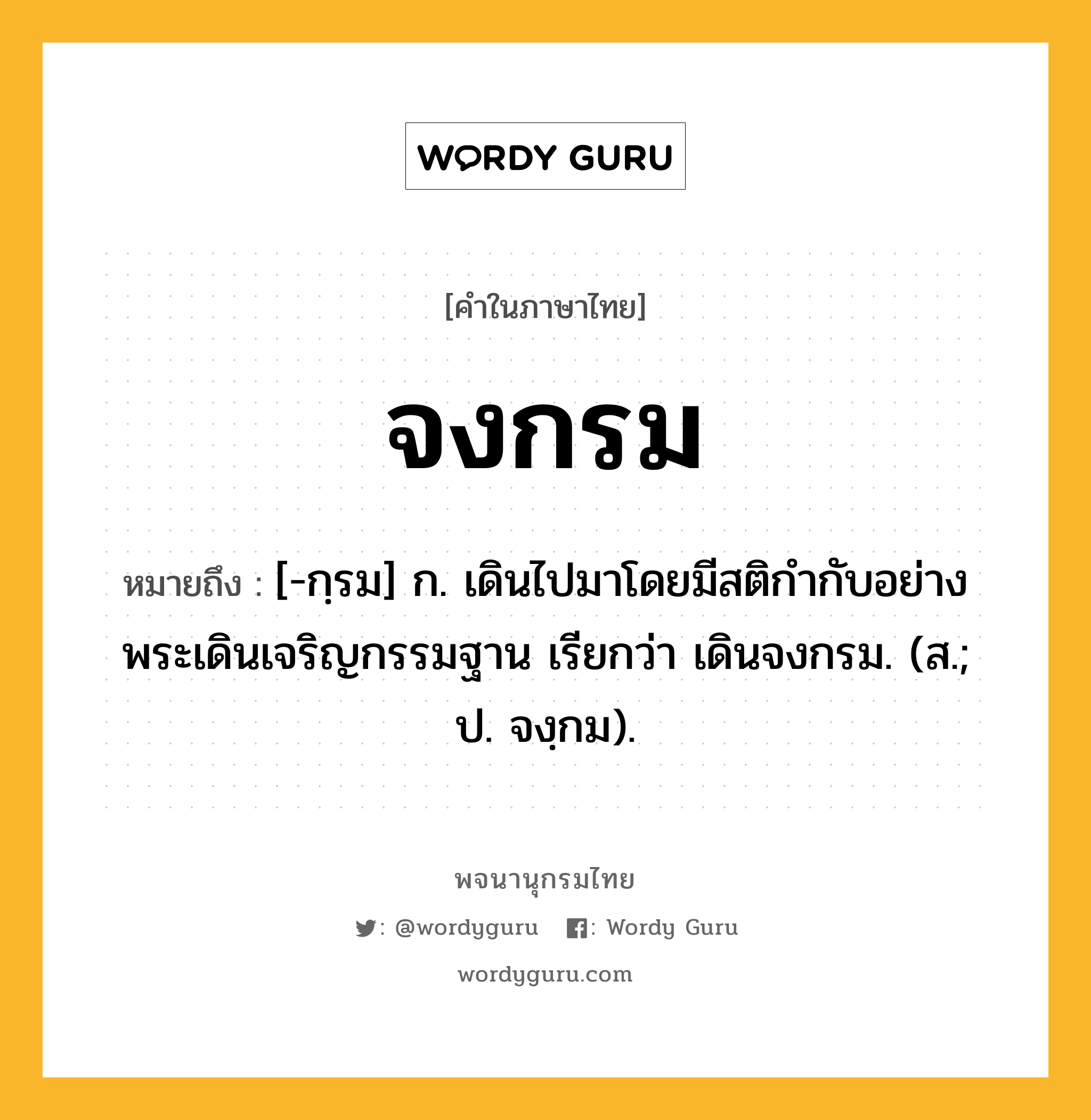 จงกรม ความหมาย หมายถึงอะไร?, คำในภาษาไทย จงกรม หมายถึง [-กฺรม] ก. เดินไปมาโดยมีสติกำกับอย่างพระเดินเจริญกรรมฐาน เรียกว่า เดินจงกรม. (ส.; ป. จงฺกม).