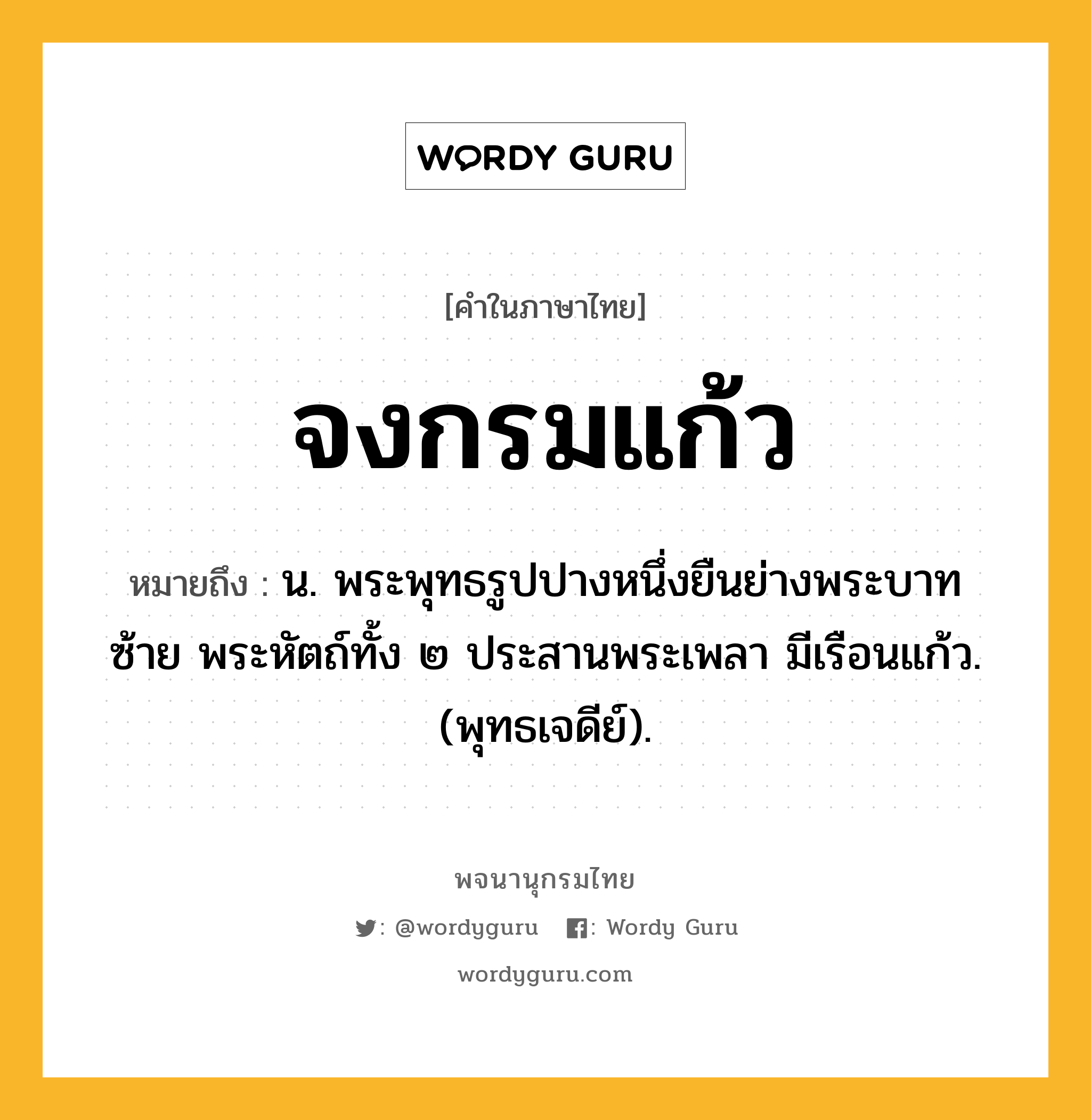 จงกรมแก้ว ความหมาย หมายถึงอะไร?, คำในภาษาไทย จงกรมแก้ว หมายถึง น. พระพุทธรูปปางหนึ่งยืนย่างพระบาทซ้าย พระหัตถ์ทั้ง ๒ ประสานพระเพลา มีเรือนแก้ว. (พุทธเจดีย์).