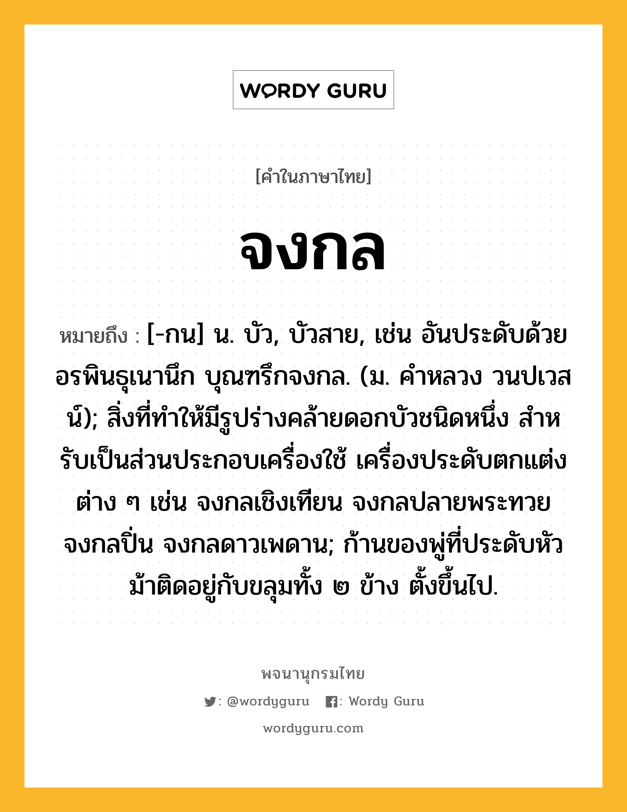 จงกล ความหมาย หมายถึงอะไร?, คำในภาษาไทย จงกล หมายถึง [-กน] น. บัว, บัวสาย, เช่น อันประดับด้วยอรพินธุเนานึก บุณฑรึกจงกล. (ม. คำหลวง วนปเวสน์); สิ่งที่ทําให้มีรูปร่างคล้ายดอกบัวชนิดหนึ่ง สําหรับเป็นส่วนประกอบเครื่องใช้ เครื่องประดับตกแต่งต่าง ๆ เช่น จงกลเชิงเทียน จงกลปลายพระทวย จงกลปิ่น จงกลดาวเพดาน; ก้านของพู่ที่ประดับหัวม้าติดอยู่กับขลุมทั้ง ๒ ข้าง ตั้งขึ้นไป.