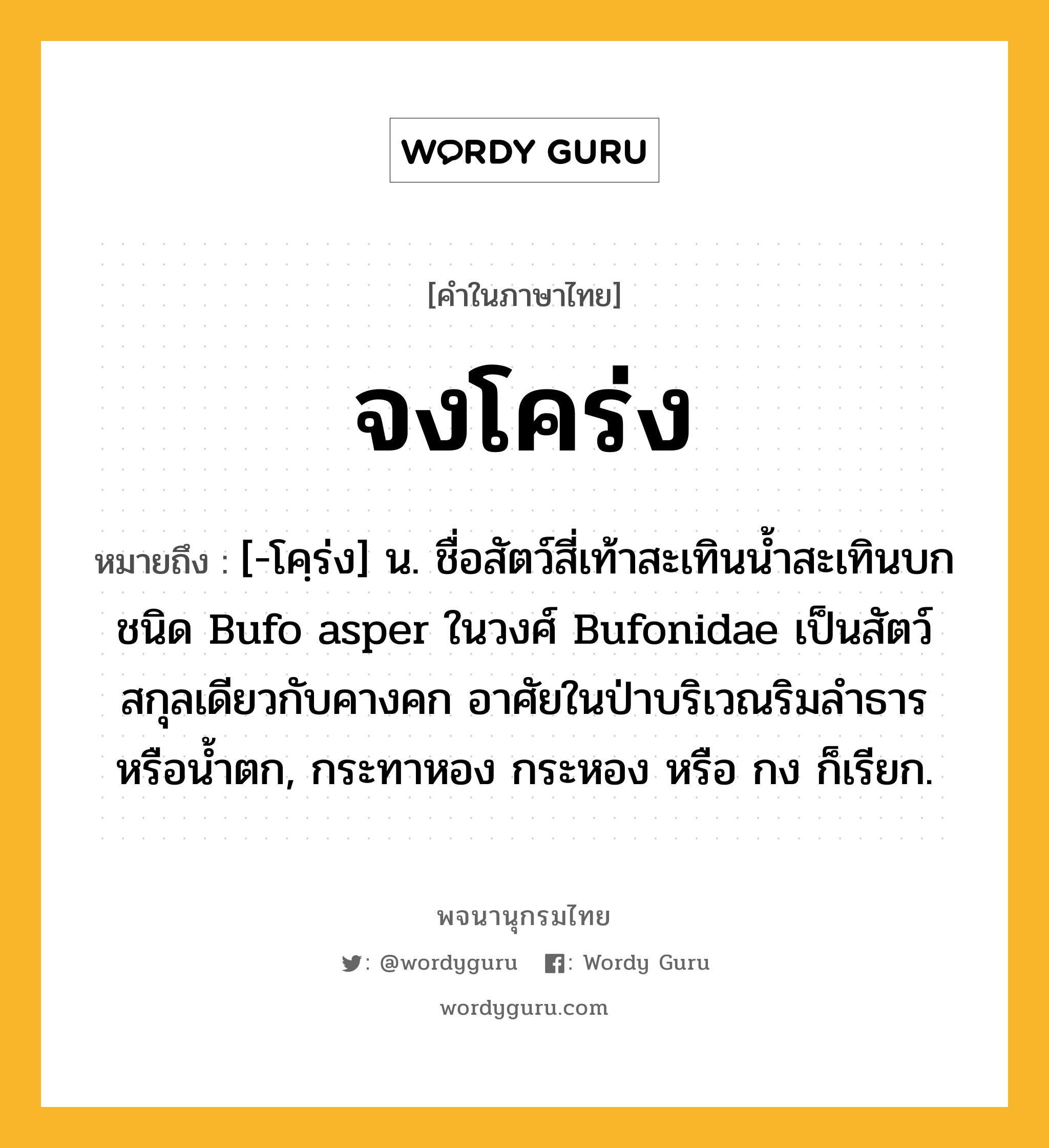 จงโคร่ง ความหมาย หมายถึงอะไร?, คำในภาษาไทย จงโคร่ง หมายถึง [-โคฺร่ง] น. ชื่อสัตว์สี่เท้าสะเทินนํ้าสะเทินบกชนิด Bufo asper ในวงศ์ Bufonidae เป็นสัตว์สกุลเดียวกับคางคก อาศัยในป่าบริเวณริมลําธารหรือน้ำตก, กระทาหอง กระหอง หรือ กง ก็เรียก.