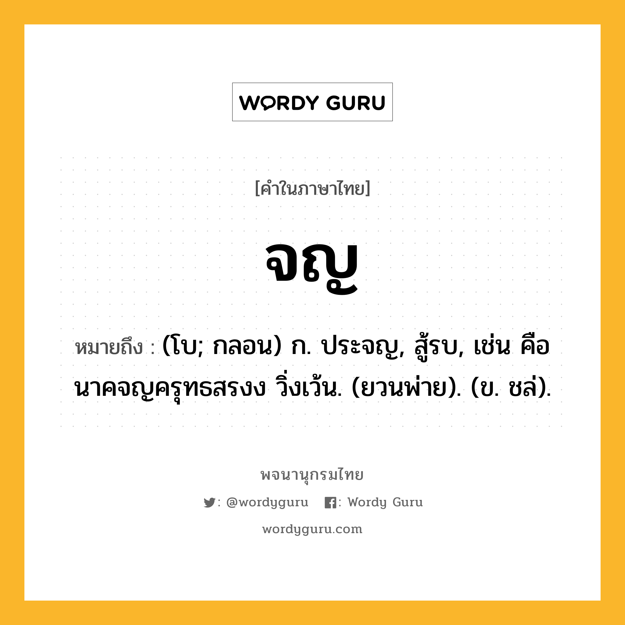 จญ ความหมาย หมายถึงอะไร?, คำในภาษาไทย จญ หมายถึง (โบ; กลอน) ก. ประจญ, สู้รบ, เช่น คือนาคจญครุทธสรงง วิ่งเว้น. (ยวนพ่าย). (ข. ชล่).