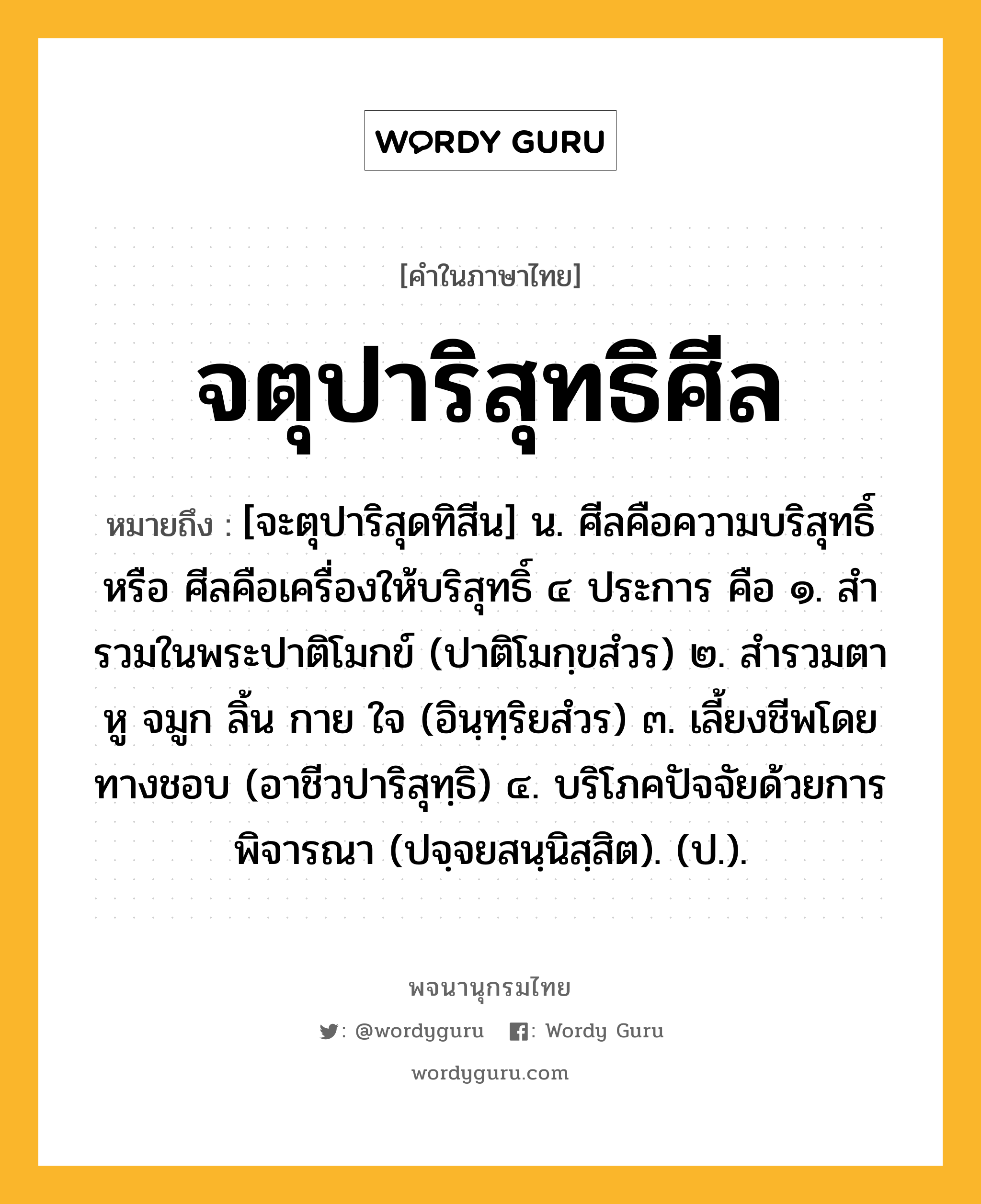 จตุปาริสุทธิศีล ความหมาย หมายถึงอะไร?, คำในภาษาไทย จตุปาริสุทธิศีล หมายถึง [จะตุปาริสุดทิสีน] น. ศีลคือความบริสุทธิ์ หรือ ศีลคือเครื่องให้บริสุทธิ์ ๔ ประการ คือ ๑. สํารวมในพระปาติโมกข์ (ปาติโมกฺขสํวร) ๒. สํารวมตา หู จมูก ลิ้น กาย ใจ (อินฺทฺริยสํวร) ๓. เลี้ยงชีพโดยทางชอบ (อาชีวปาริสุทฺธิ) ๔. บริโภคปัจจัยด้วยการพิจารณา (ปจฺจยสนฺนิสฺสิต). (ป.).