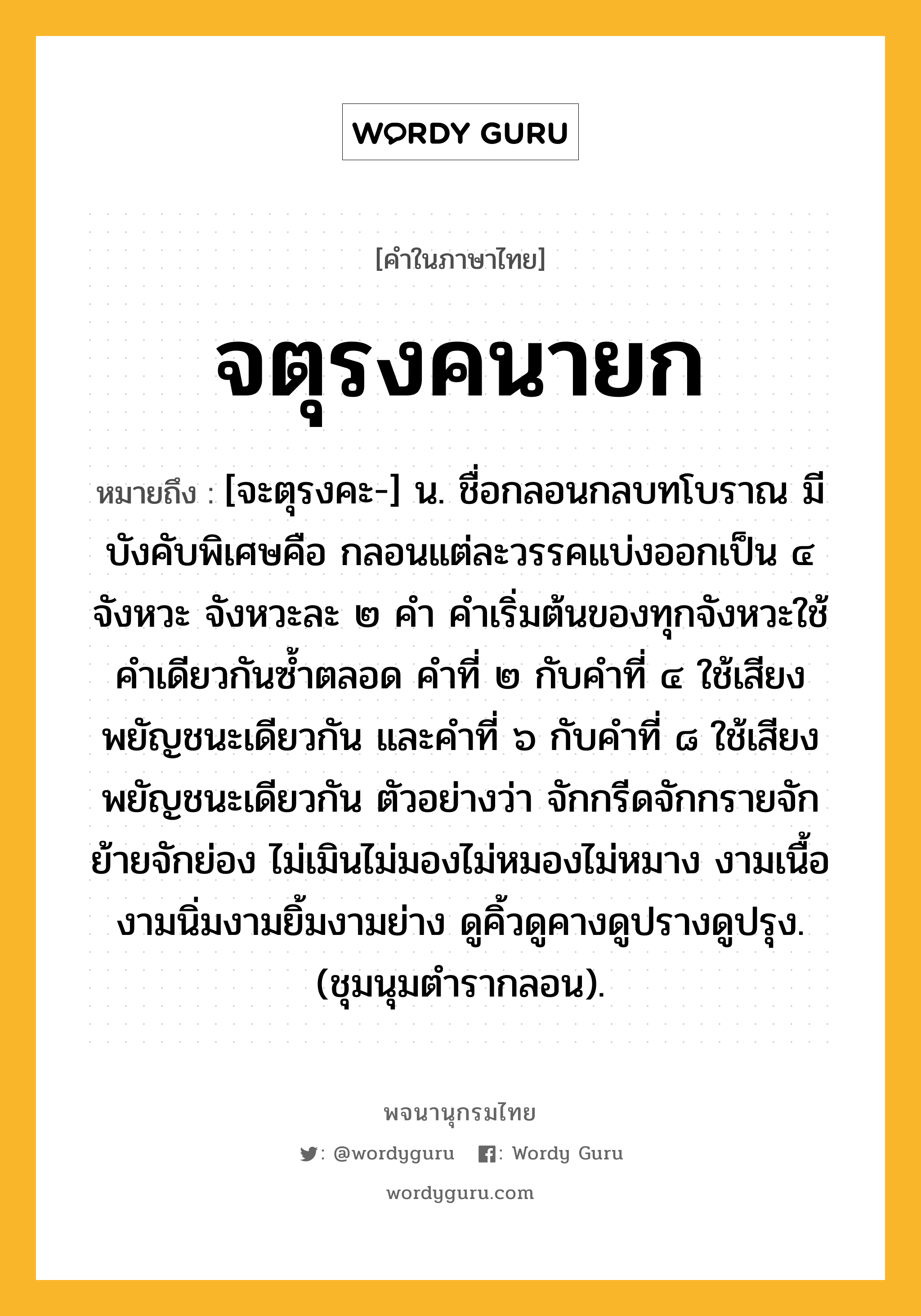 จตุรงคนายก ความหมาย หมายถึงอะไร?, คำในภาษาไทย จตุรงคนายก หมายถึง [จะตุรงคะ-] น. ชื่อกลอนกลบทโบราณ มีบังคับพิเศษคือ กลอนแต่ละวรรคแบ่งออกเป็น ๔ จังหวะ จังหวะละ ๒ คำ คำเริ่มต้นของทุกจังหวะใช้คำเดียวกันซ้ำตลอด คำที่ ๒ กับคำที่ ๔ ใช้เสียงพยัญชนะเดียวกัน และคำที่ ๖ กับคำที่ ๘ ใช้เสียงพยัญชนะเดียวกัน ตัวอย่างว่า จักกรีดจักกรายจักย้ายจักย่อง ไม่เมินไม่มองไม่หมองไม่หมาง งามเนื้องามนิ่มงามยิ้มงามย่าง ดูคิ้วดูคางดูปรางดูปรุง. (ชุมนุมตำรากลอน).