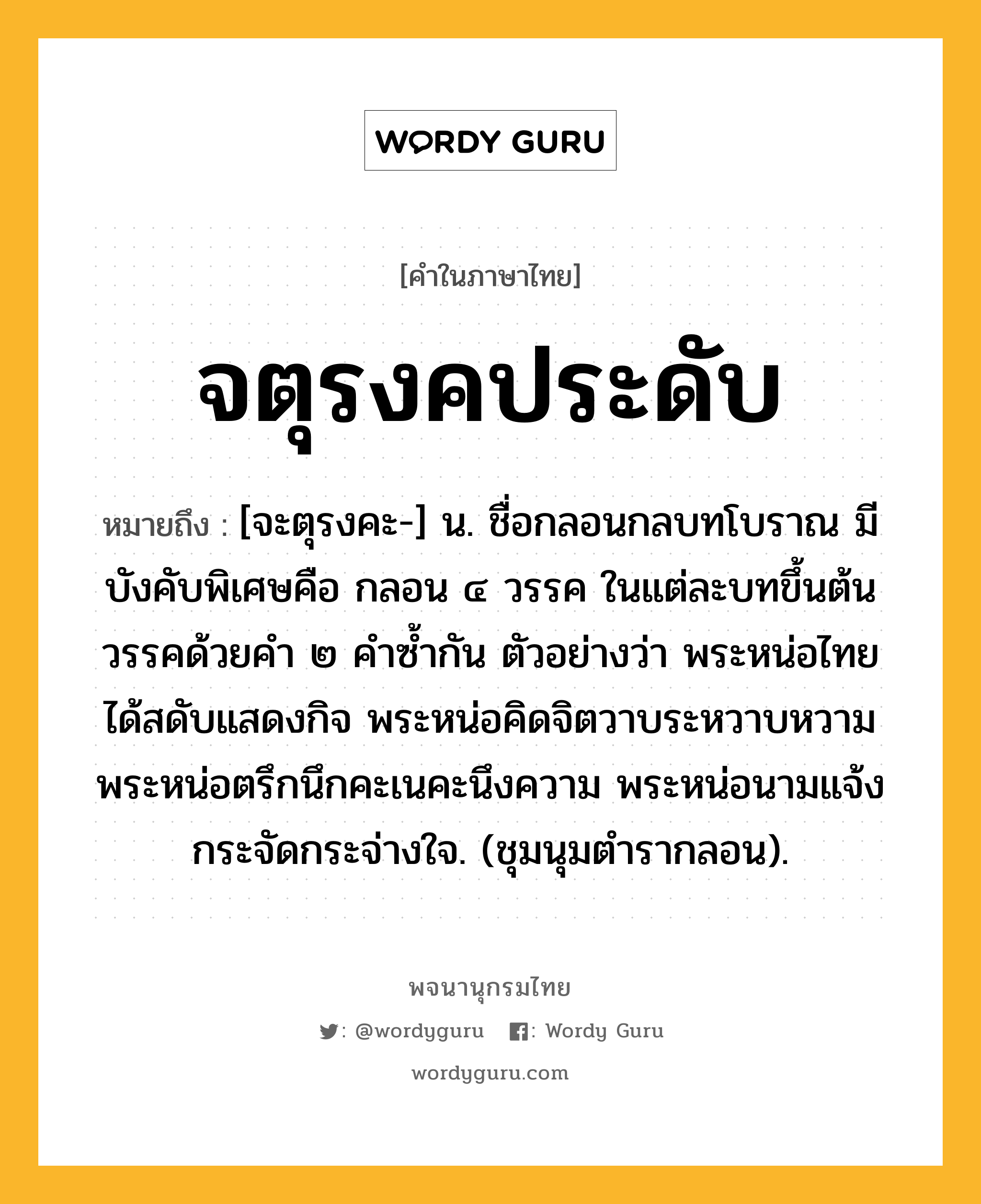 จตุรงคประดับ ความหมาย หมายถึงอะไร?, คำในภาษาไทย จตุรงคประดับ หมายถึง [จะตุรงคะ-] น. ชื่อกลอนกลบทโบราณ มีบังคับพิเศษคือ กลอน ๔ วรรค ในแต่ละบทขึ้นต้นวรรคด้วยคำ ๒ คำซ้ำกัน ตัวอย่างว่า พระหน่อไทยได้สดับแสดงกิจ พระหน่อคิดจิตวาบระหวาบหวาม พระหน่อตรึกนึกคะเนคะนึงความ พระหน่อนามแจ้งกระจัดกระจ่างใจ. (ชุมนุมตำรากลอน).