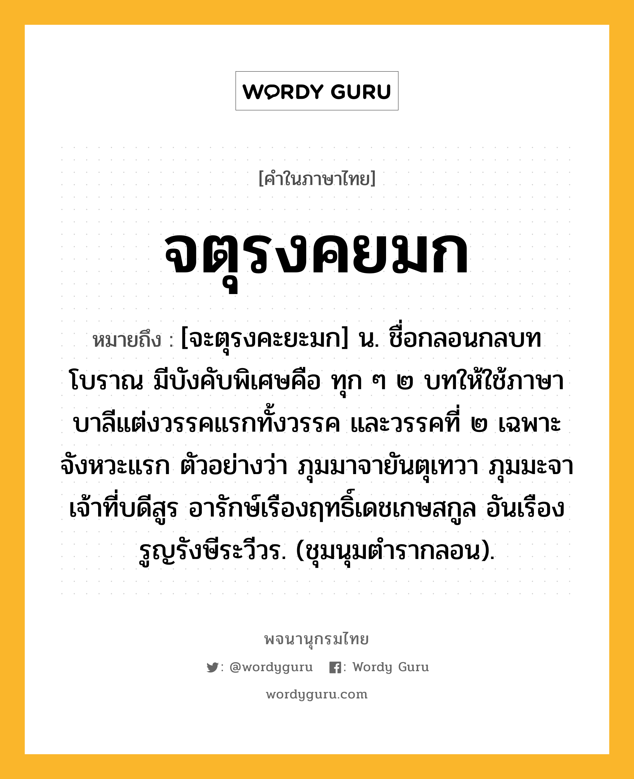 จตุรงคยมก ความหมาย หมายถึงอะไร?, คำในภาษาไทย จตุรงคยมก หมายถึง [จะตุรงคะยะมก] น. ชื่อกลอนกลบทโบราณ มีบังคับพิเศษคือ ทุก ๆ ๒ บทให้ใช้ภาษาบาลีแต่งวรรคแรกทั้งวรรค และวรรคที่ ๒ เฉพาะจังหวะแรก ตัวอย่างว่า ภุมมาจายันตุเทวา ภุมมะจาเจ้าที่บดีสูร อารักษ์เรืองฤทธิ์เดชเกษสกูล อันเรืองรูญรังษีระวีวร. (ชุมนุมตำรากลอน).