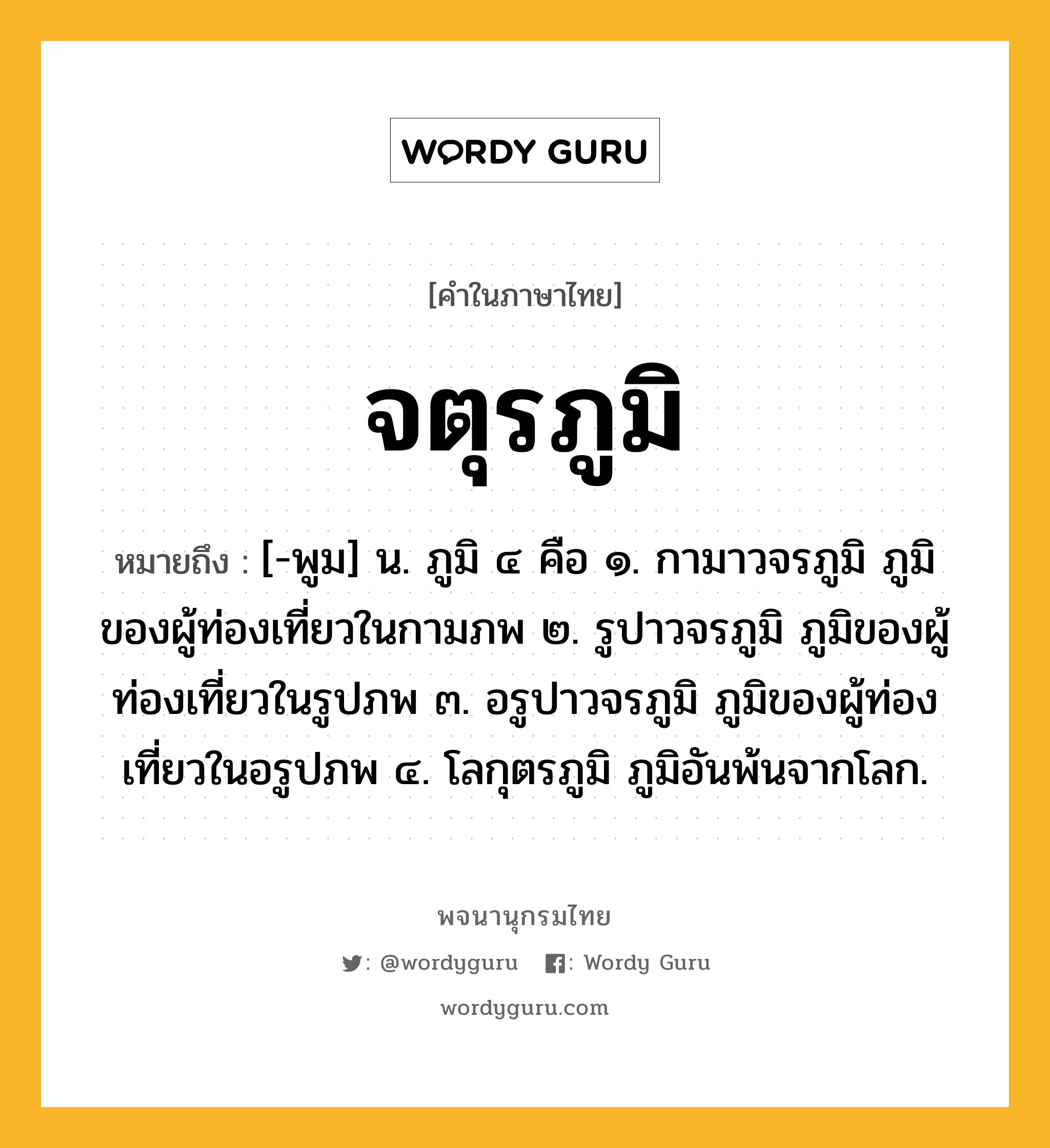 จตุรภูมิ ความหมาย หมายถึงอะไร?, คำในภาษาไทย จตุรภูมิ หมายถึง [-พูม] น. ภูมิ ๔ คือ ๑. กามาวจรภูมิ ภูมิของผู้ท่องเที่ยวในกามภพ ๒. รูปาวจรภูมิ ภูมิของผู้ท่องเที่ยวในรูปภพ ๓. อรูปาวจรภูมิ ภูมิของผู้ท่องเที่ยวในอรูปภพ ๔. โลกุตรภูมิ ภูมิอันพ้นจากโลก.