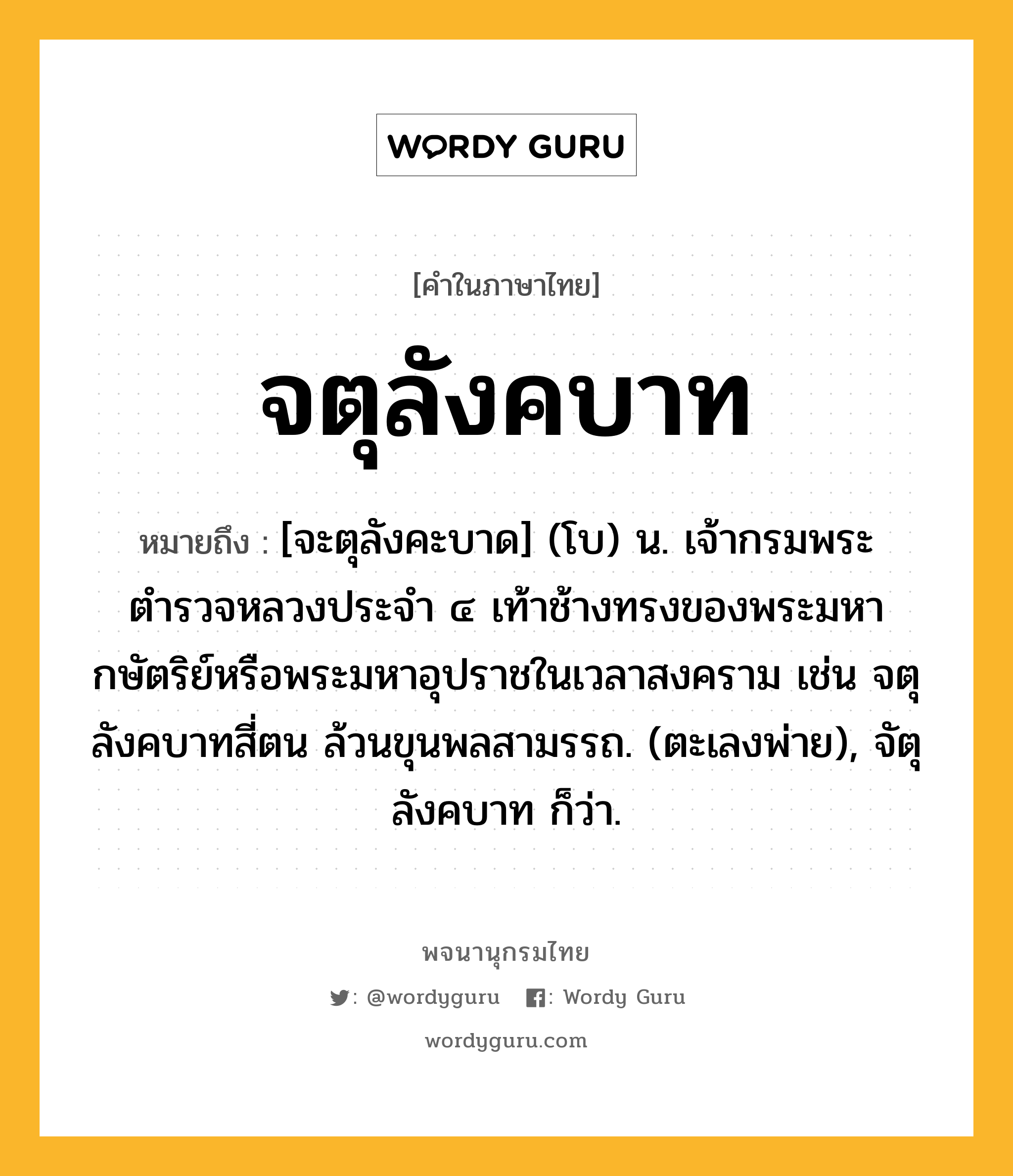 จตุลังคบาท ความหมาย หมายถึงอะไร?, คำในภาษาไทย จตุลังคบาท หมายถึง [จะตุลังคะบาด] (โบ) น. เจ้ากรมพระตำรวจหลวงประจำ ๔ เท้าช้างทรงของพระมหากษัตริย์หรือพระมหาอุปราชในเวลาสงคราม เช่น จตุลังคบาทสี่ตน ล้วนขุนพลสามรรถ. (ตะเลงพ่าย), จัตุลังคบาท ก็ว่า.