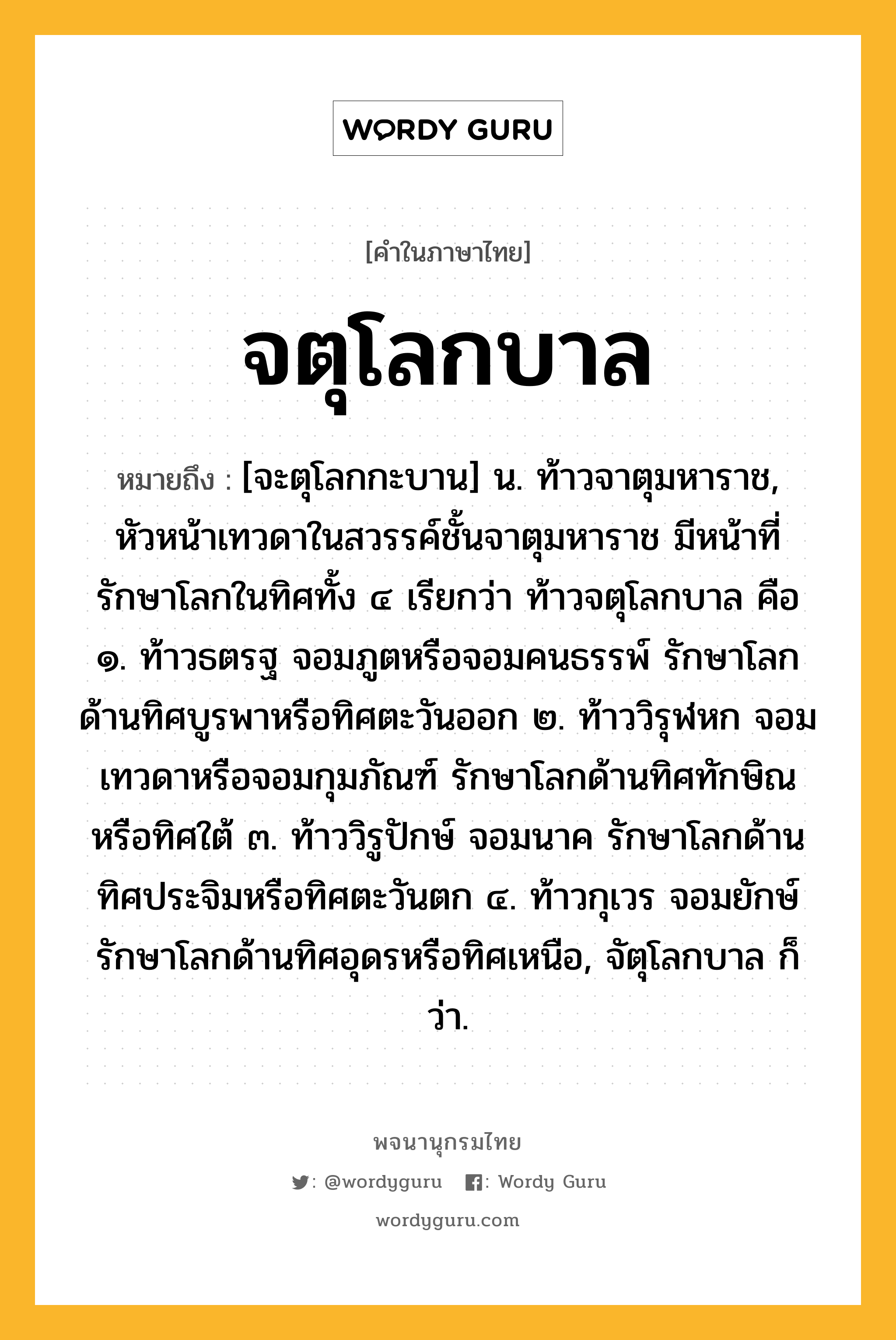 จตุโลกบาล ความหมาย หมายถึงอะไร?, คำในภาษาไทย จตุโลกบาล หมายถึง [จะตุโลกกะบาน] น. ท้าวจาตุมหาราช, หัวหน้าเทวดาในสวรรค์ชั้นจาตุมหาราช มีหน้าที่รักษาโลกในทิศทั้ง ๔ เรียกว่า ท้าวจตุโลกบาล คือ ๑. ท้าวธตรฐ จอมภูตหรือจอมคนธรรพ์ รักษาโลกด้านทิศบูรพาหรือทิศตะวันออก ๒. ท้าววิรุฬหก จอมเทวดาหรือจอมกุมภัณฑ์ รักษาโลกด้านทิศทักษิณหรือทิศใต้ ๓. ท้าววิรูปักษ์ จอมนาค รักษาโลกด้านทิศประจิมหรือทิศตะวันตก ๔. ท้าวกุเวร จอมยักษ์ รักษาโลกด้านทิศอุดรหรือทิศเหนือ, จัตุโลกบาล ก็ว่า.