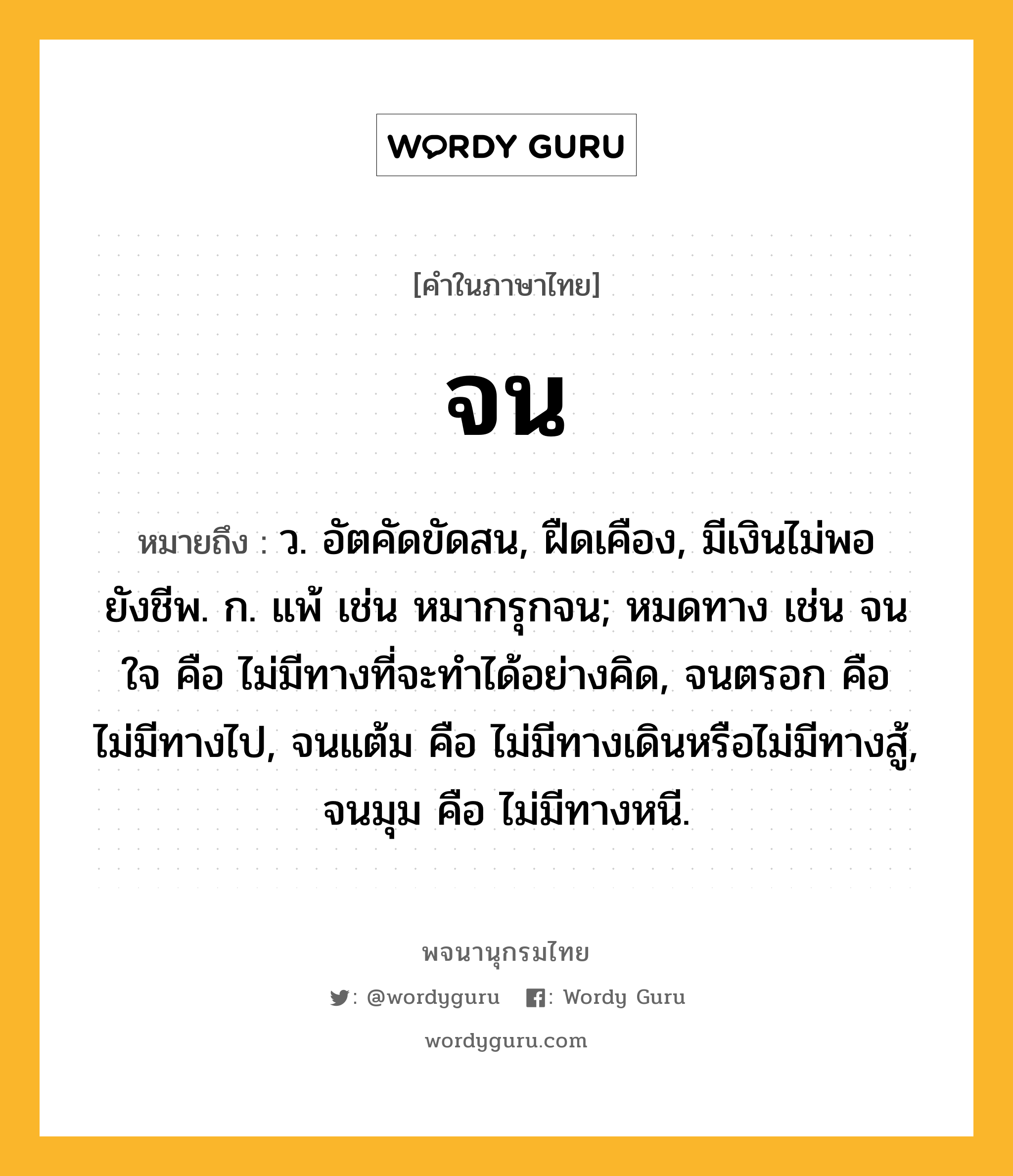 จน ความหมาย หมายถึงอะไร?, คำในภาษาไทย จน หมายถึง ว. อัตคัดขัดสน, ฝืดเคือง, มีเงินไม่พอยังชีพ. ก. แพ้ เช่น หมากรุกจน; หมดทาง เช่น จนใจ คือ ไม่มีทางที่จะทําได้อย่างคิด, จนตรอก คือ ไม่มีทางไป, จนแต้ม คือ ไม่มีทางเดินหรือไม่มีทางสู้, จนมุม คือ ไม่มีทางหนี.