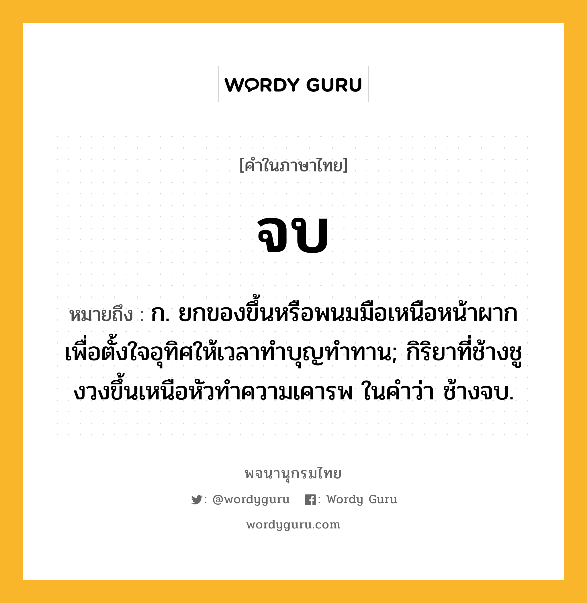 จบ ความหมาย หมายถึงอะไร?, คำในภาษาไทย จบ หมายถึง ก. ยกของขึ้นหรือพนมมือเหนือหน้าผากเพื่อตั้งใจอุทิศให้เวลาทำบุญทำทาน; กิริยาที่ช้างชูงวงขึ้นเหนือหัวทําความเคารพ ในคำว่า ช้างจบ.