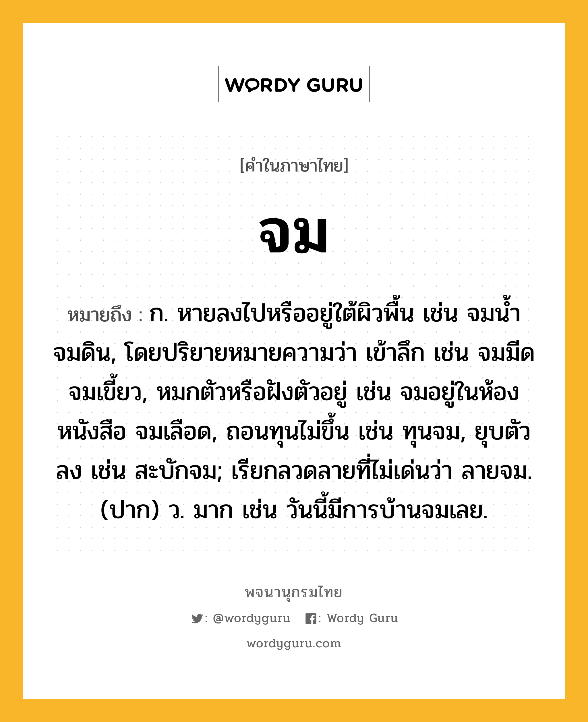 จม ความหมาย หมายถึงอะไร?, คำในภาษาไทย จม หมายถึง ก. หายลงไปหรืออยู่ใต้ผิวพื้น เช่น จมนํ้า จมดิน, โดยปริยายหมายความว่า เข้าลึก เช่น จมมีด จมเขี้ยว, หมกตัวหรือฝังตัวอยู่ เช่น จมอยู่ในห้องหนังสือ จมเลือด, ถอนทุนไม่ขึ้น เช่น ทุนจม, ยุบตัวลง เช่น สะบักจม; เรียกลวดลายที่ไม่เด่นว่า ลายจม. (ปาก) ว. มาก เช่น วันนี้มีการบ้านจมเลย.