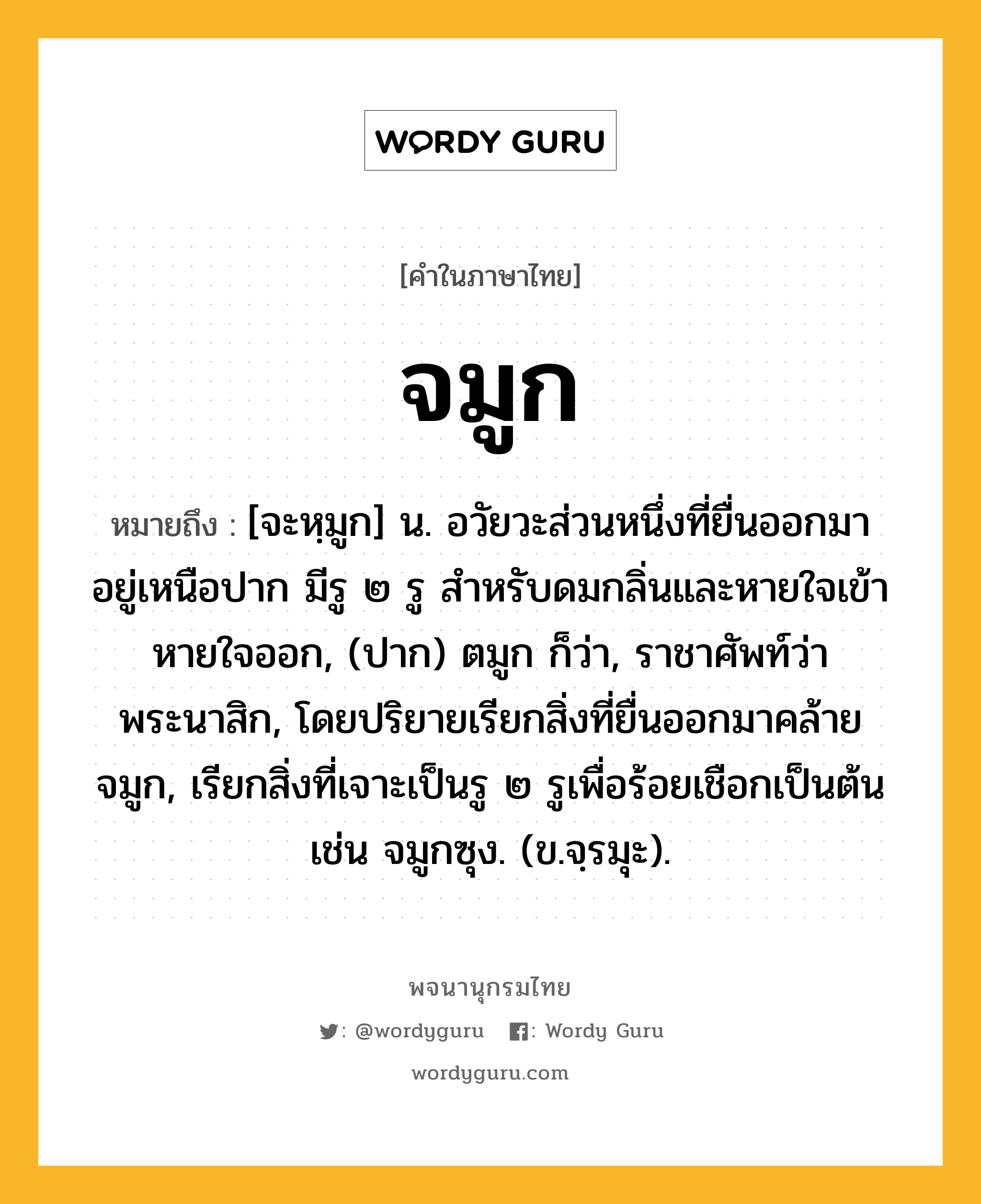 จมูก ความหมาย หมายถึงอะไร?, คำในภาษาไทย จมูก หมายถึง [จะหฺมูก] น. อวัยวะส่วนหนึ่งที่ยื่นออกมา อยู่เหนือปาก มีรู ๒ รู สําหรับดมกลิ่นและหายใจเข้าหายใจออก, (ปาก) ตมูก ก็ว่า, ราชาศัพท์ว่า พระนาสิก, โดยปริยายเรียกสิ่งที่ยื่นออกมาคล้ายจมูก, เรียกสิ่งที่เจาะเป็นรู ๒ รูเพื่อร้อยเชือกเป็นต้น เช่น จมูกซุง. (ข.จฺรมุะ).