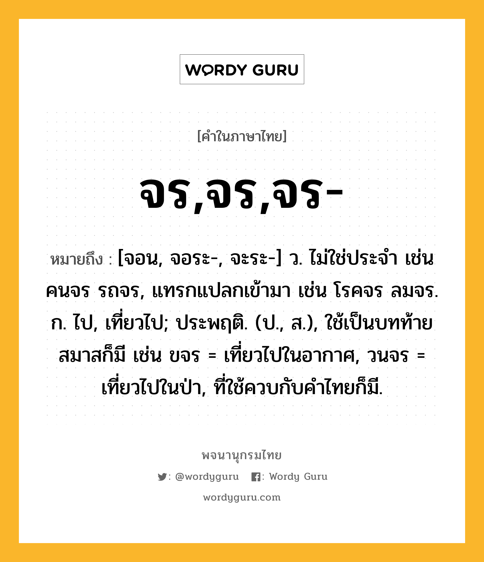 จร,จร,จร- ความหมาย หมายถึงอะไร?, คำในภาษาไทย จร,จร,จร- หมายถึง [จอน, จอระ-, จะระ-] ว. ไม่ใช่ประจํา เช่น คนจร รถจร, แทรกแปลกเข้ามา เช่น โรคจร ลมจร. ก. ไป, เที่ยวไป; ประพฤติ. (ป., ส.), ใช้เป็นบทท้ายสมาสก็มี เช่น ขจร = เที่ยวไปในอากาศ, วนจร = เที่ยวไปในป่า, ที่ใช้ควบกับคําไทยก็มี.