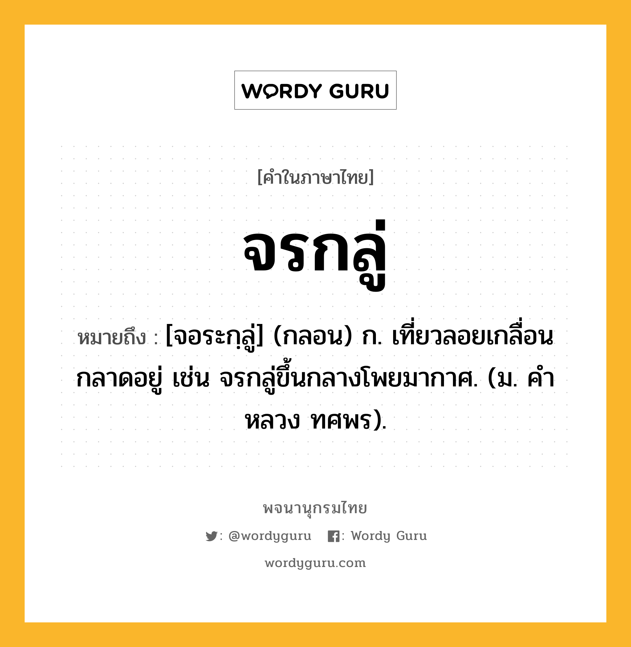 จรกลู่ ความหมาย หมายถึงอะไร?, คำในภาษาไทย จรกลู่ หมายถึง [จอระกฺลู่] (กลอน) ก. เที่ยวลอยเกลื่อนกลาดอยู่ เช่น จรกลู่ขึ้นกลางโพยมากาศ. (ม. คําหลวง ทศพร).