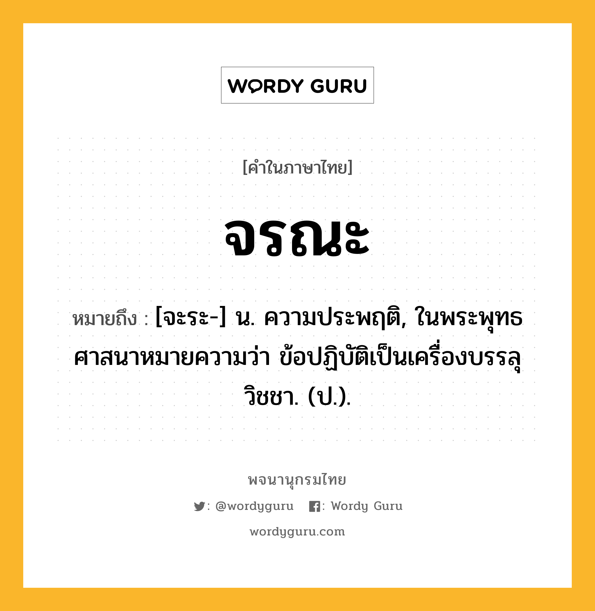 จรณะ ความหมาย หมายถึงอะไร?, คำในภาษาไทย จรณะ หมายถึง [จะระ-] น. ความประพฤติ, ในพระพุทธศาสนาหมายความว่า ข้อปฏิบัติเป็นเครื่องบรรลุวิชชา. (ป.).