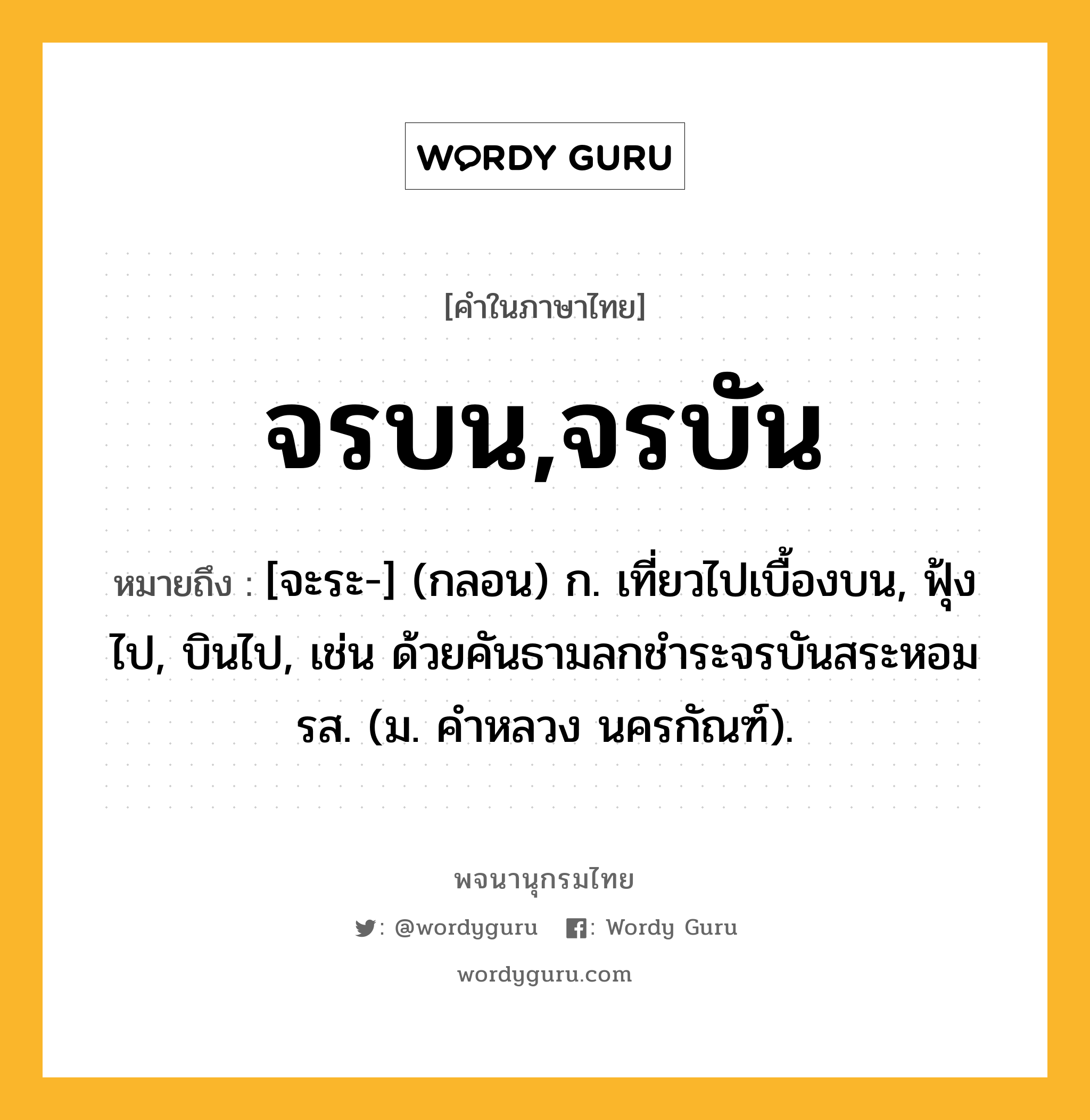 จรบน,จรบัน ความหมาย หมายถึงอะไร?, คำในภาษาไทย จรบน,จรบัน หมายถึง [จะระ-] (กลอน) ก. เที่ยวไปเบื้องบน, ฟุ้งไป, บินไป, เช่น ด้วยคันธามลกชําระจรบันสระหอมรส. (ม. คําหลวง นครกัณฑ์).