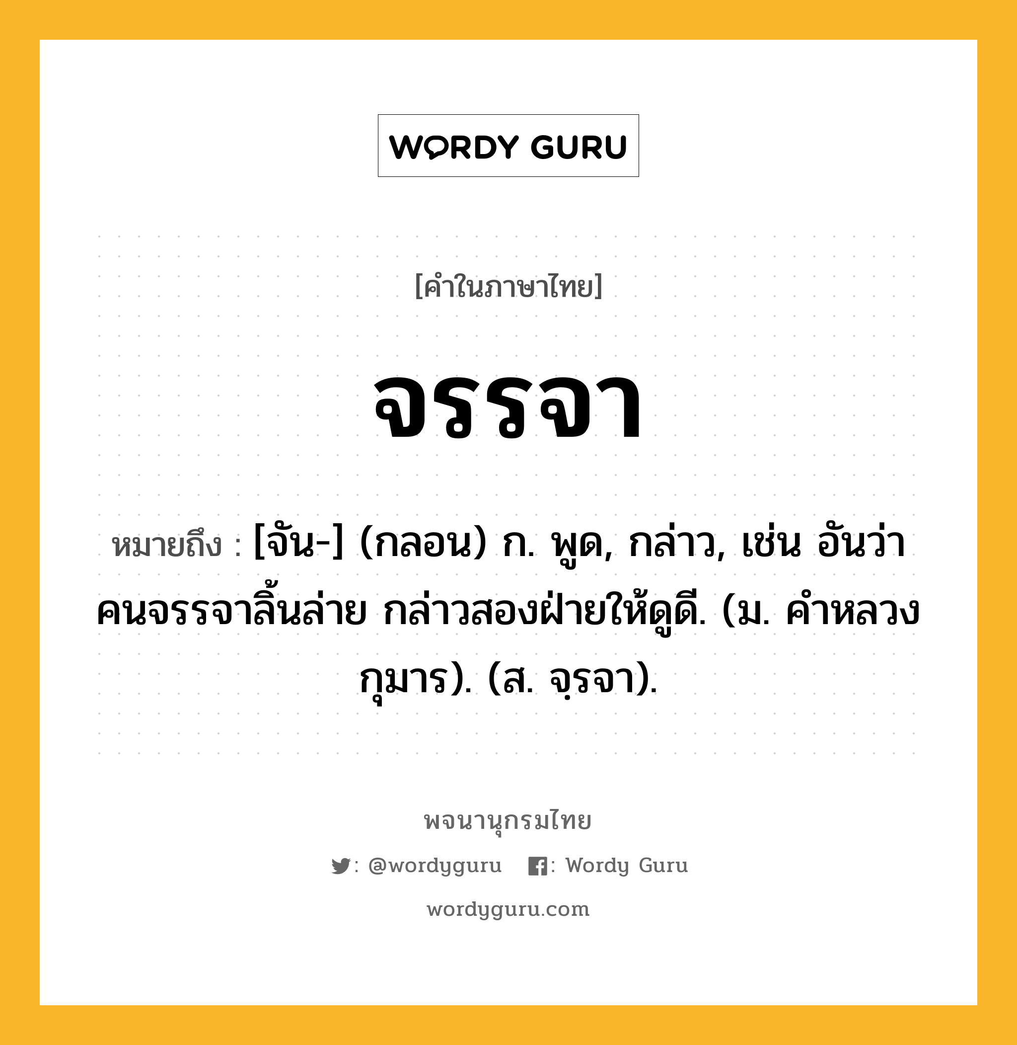 จรรจา ความหมาย หมายถึงอะไร?, คำในภาษาไทย จรรจา หมายถึง [จัน-] (กลอน) ก. พูด, กล่าว, เช่น อันว่าคนจรรจาลิ้นล่าย กล่าวสองฝ่ายให้ดูดี. (ม. คำหลวงกุมาร). (ส. จฺรจา).