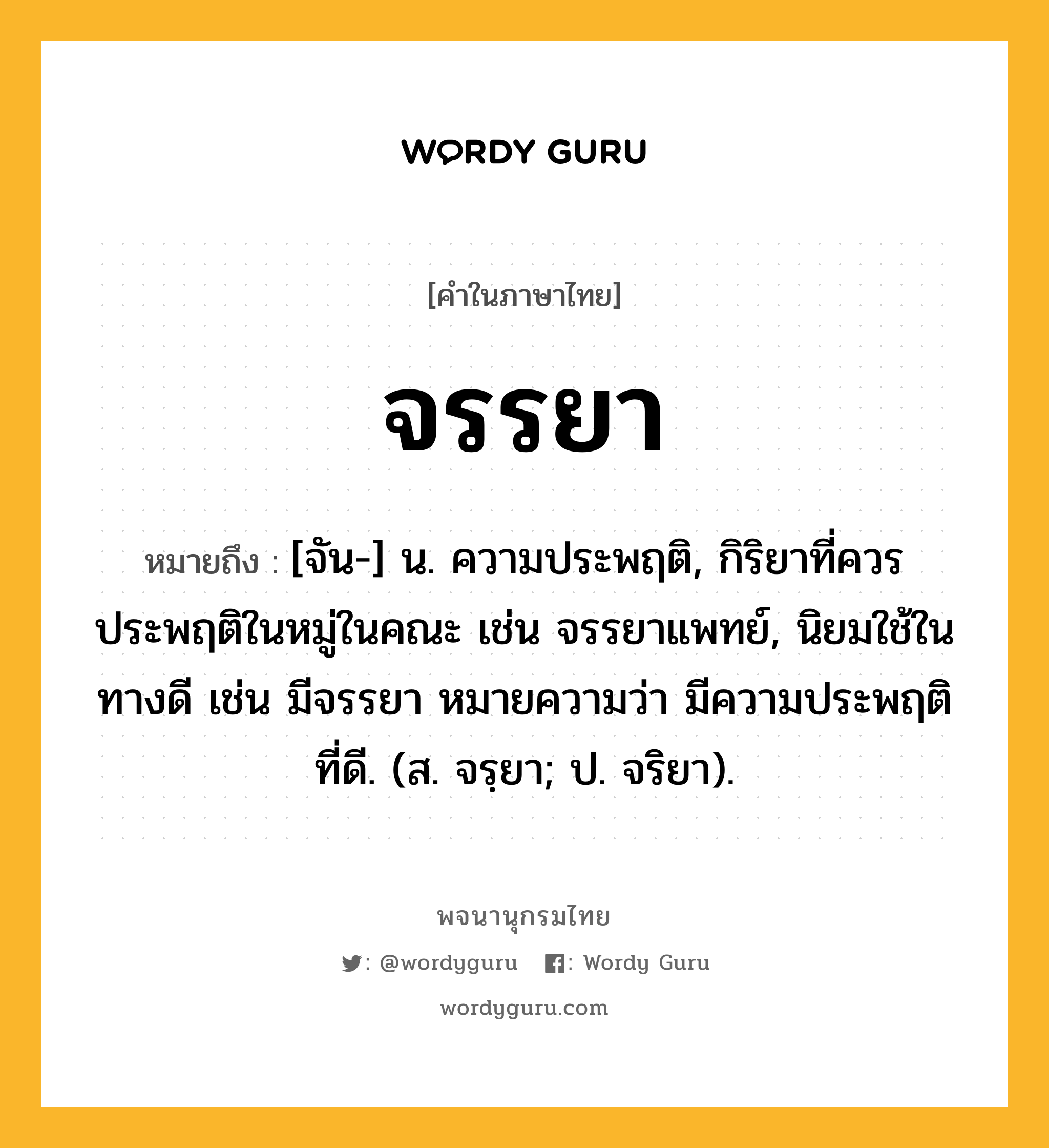 จรรยา ความหมาย หมายถึงอะไร?, คำในภาษาไทย จรรยา หมายถึง [จัน-] น. ความประพฤติ, กิริยาที่ควรประพฤติในหมู่ในคณะ เช่น จรรยาแพทย์, นิยมใช้ในทางดี เช่น มีจรรยา หมายความว่า มีความประพฤติที่ดี. (ส. จรฺยา; ป. จริยา).