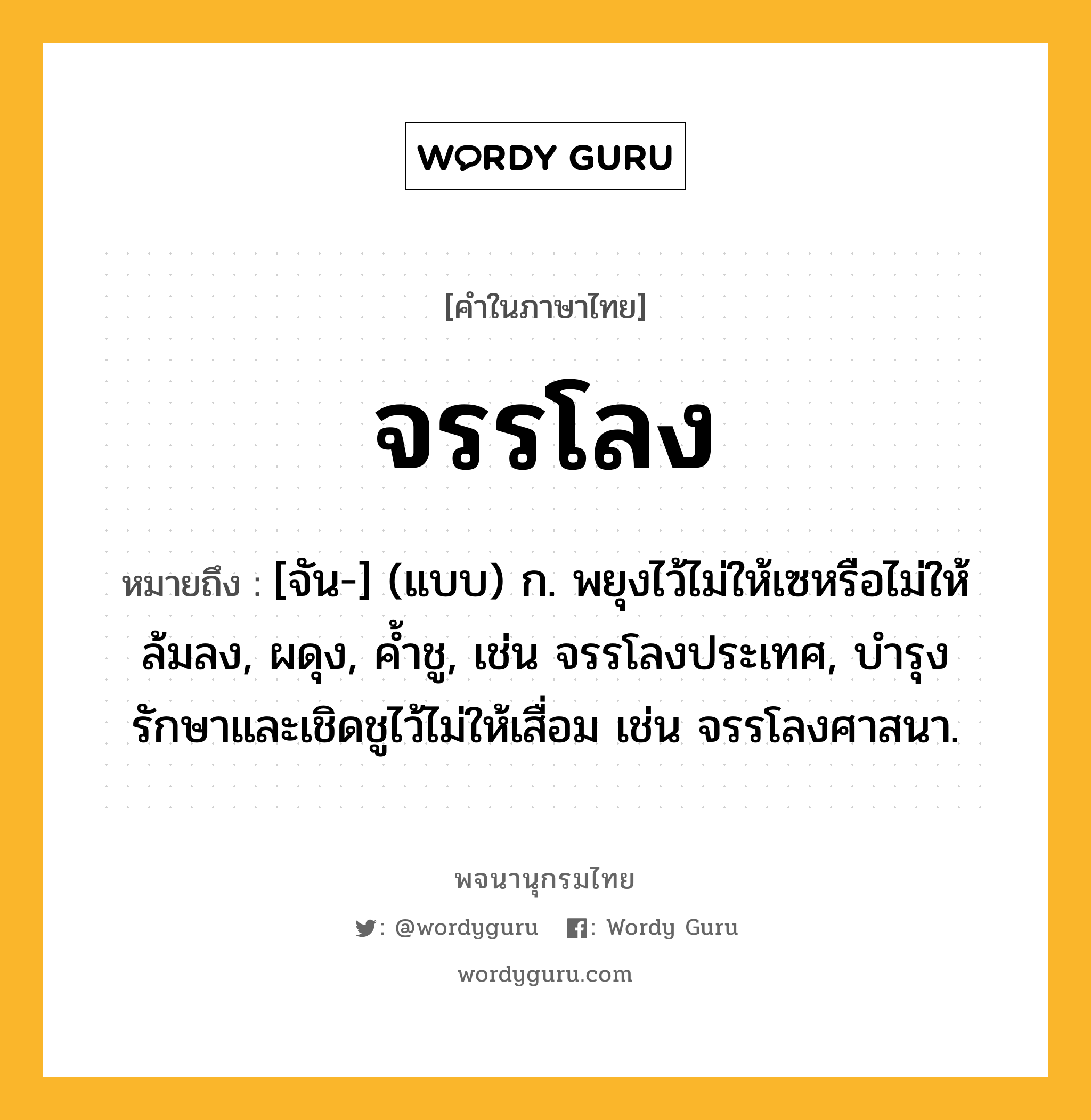 จรรโลง ความหมาย หมายถึงอะไร?, คำในภาษาไทย จรรโลง หมายถึง [จัน-] (แบบ) ก. พยุงไว้ไม่ให้เซหรือไม่ให้ล้มลง, ผดุง, ค้ำชู, เช่น จรรโลงประเทศ, บำรุงรักษาและเชิดชูไว้ไม่ให้เสื่อม เช่น จรรโลงศาสนา.